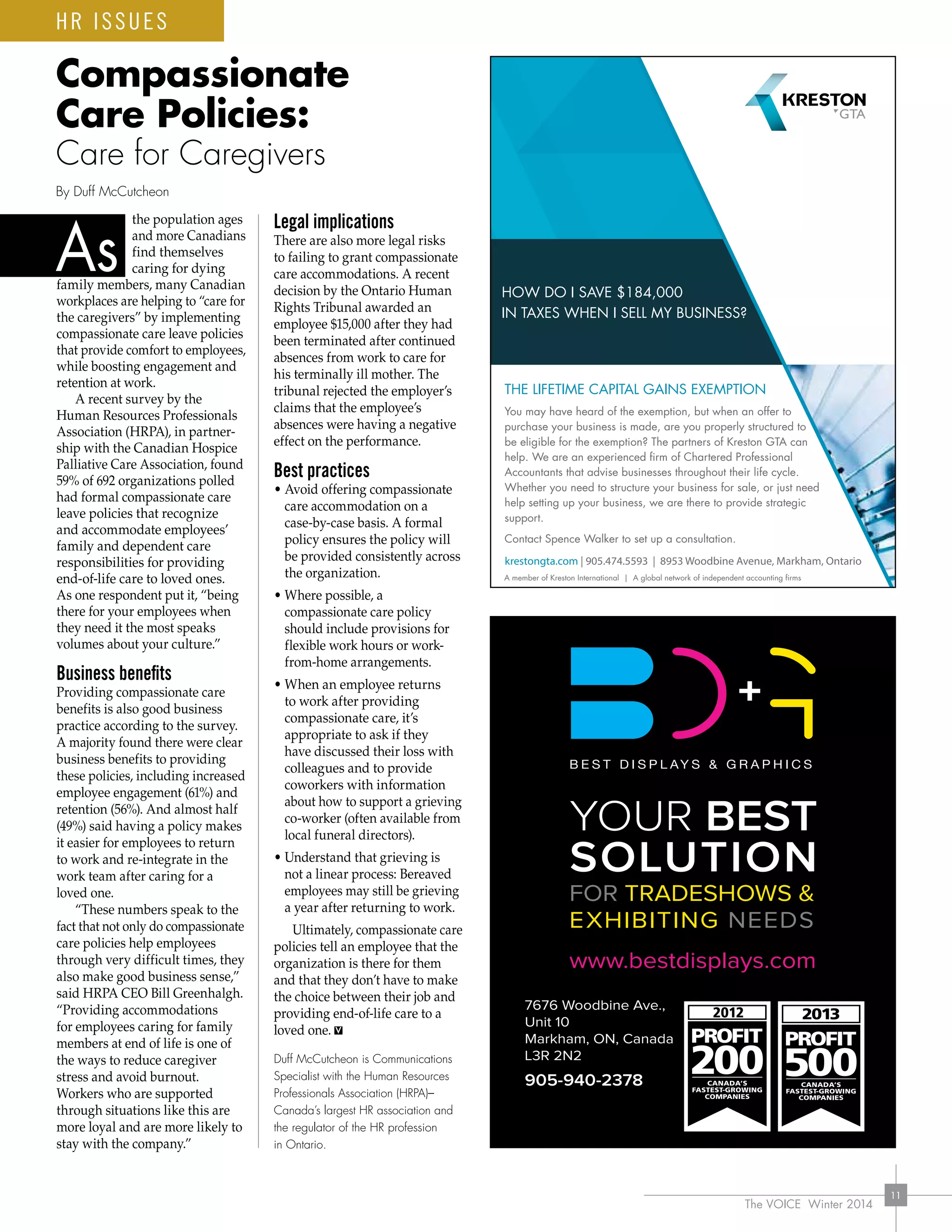 The VOICE Winter 2014
11
the population ages
and more Canadians
find themselves
caring for dying
family members, many Canadian
workplaces are helping to “care for
the caregivers” by implementing
compassionate care leave policies
that provide comfort to employees,
while boosting engagement and
retention at work.
A recent survey by the
Human Resources Professionals
Association (HRPA), in partner-
ship with the Canadian Hospice
Palliative Care Association, found
59% of 692 organizations polled
had formal compassionate care
leave policies that recognize
and accommodate employees’
family and dependent care
responsibilities for providing
end-of-life care to loved ones.
As one respondent put it, “being
there for your employees when
they need it the most speaks
volumes about your culture.”
Business benefits
Providing compassionate care
benefits is also good business
practice according to the survey.
A majority found there were clear
business benefits to providing
these policies, including increased
employee engagement (61%) and
retention (56%). And almost half
(49%) said having a policy makes
it easier for employees to return
to work and re-integrate in the
work team after caring for a
loved one.
“These numbers speak to the
fact that not only do compassionate
care policies help employees
through very difficult times, they
also make good business sense,”
said HRPA CEO Bill Greenhalgh.
“Providing accommodations
for employees caring for family
members at end of life is one of
the ways to reduce caregiver
stress and avoid burnout.
Workers who are supported
through situations like this are
more loyal and are more likely to
stay with the company.”
Legal implications
There are also more legal risks
to failing to grant compassionate
care accommodations. A recent
decision by the Ontario Human
Rights Tribunal awarded an
employee $15,000 after they had
been terminated after continued
absences from work to care for
his terminally ill mother. The
tribunal rejected the employer’s
claims that the employee’s
absences were having a negative
effect on the performance.
Best practices
• Avoid offering compassionate
care accommodation on a
case-by-case basis. A formal
policy ensures the policy will
be provided consistently across
the organization.
• Where possible, a
compassionate care policy
should include provisions for
flexible work hours or work-
from-home arrangements.
• When an employee returns
to work after providing
compassionate care, it’s
appropriate to ask if they
have discussed their loss with
colleagues and to provide
coworkers with information
about how to support a grieving
co-worker (often available from
local funeral directors).
• Understand that grieving is
not a linear process: Bereaved
employees may still be grieving
a year after returning to work.
Ultimately, compassionate care
policies tell an employee that the
organization is there for them
and that they don’t have to make
the choice between their job and
providing end-of-life care to a
loved one.
Duff McCutcheon is Communications
Specialist with the Human Resources
Professionals Association (HRPA)–
Canada’s largest HR association and
the regulator of the HR profession
in Ontario.
HR ISSUES
As
By Duff McCutcheon
HOW DO I SAVE $184,000
IN TAXES WHEN I SELL MY BUSINESS?
THE LIFETIME CAPITAL GAINS EXEMPTION
You may have heard of the exemption, but when an offer to
purchase your business is made, are you properly structured to
be eligible for the exemption? The partners of Kreston GTA can
help. We are an experienced ﬁrm of Chartered Professional
Accountants that advise businesses throughout their life cycle.
Whether you need to structure your business for sale, or just need
help setting up your business, we are there to provide strategic
support.
Contact Spence Walker to set up a consultation.
krestongta.com | 905.474.5593 | 8953 Woodbine Avenue, Markham, Ontario
A member of Kreston International | A global network of independent accounting ﬁrms
Compassionate
Care Policies:
Care for Caregivers
 