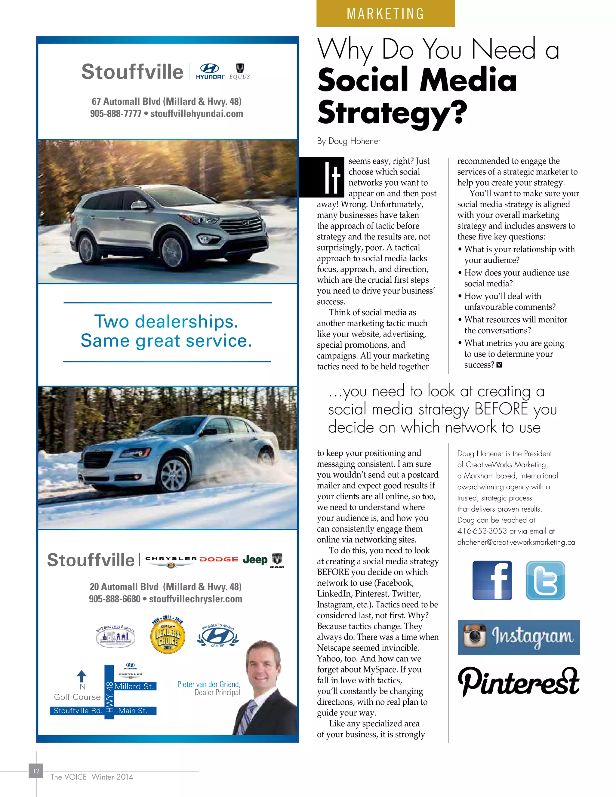 The VOICE Winter 2014
12
seems easy, right? Just
choose which social
networks you want to
appear on and then post
away! Wrong. Unfortunately,
many businesses have taken
the approach of tactic before
strategy and the results are, not
surprisingly, poor. A tactical
approach to social media lacks
focus, approach, and direction,
which are the crucial first steps
you need to drive your business’
success.
Think of social media as
another marketing tactic much
like your website, advertising,
special promotions, and
campaigns. All your marketing
tactics need to be held together
to keep your positioning and
messaging consistent. I am sure
you wouldn’t send out a postcard
mailer and expect good results if
your clients are all online, so too,
we need to understand where
your audience is, and how you
can consistently engage them
online via networking sites.
To do this, you need to look
at creating a social media strategy
BEFORE you decide on which
network to use (Facebook,
LinkedIn, Pinterest, Twitter,
Instagram, etc.). Tactics need to be
considered last, not first. Why?
Because tactics change. They
always do. There was a time when
Netscape seemed invincible.
Yahoo, too. And how can we
forget about MySpace. If you
fall in love with tactics,
you’ll constantly be changing
directions, with no real plan to
guide your way.
Like any specialized area
of your business, it is strongly
recommended to engage the
services of a strategic marketer to
help you create your strategy.
You’ll want to make sure your
social media strategy is aligned
with your overall marketing
strategy and includes answers to
these five key questions:
• What is your relationship with
your audience?
• How does your audience use
social media?
• How you’ll deal with
unfavourable comments?
• What resources will monitor
the conversations?
• What metrics you are going
to use to determine your
success?
Doug Hohener is the President
of CreativeWorks Marketing,
a Markham based, international
award-winning agency with a
trusted, strategic process
that delivers proven results.
Doug can be reached at
416-653-3053 or via email at
dhohener@creativeworksmarketing.ca
It
Why Do You Need a
Social Media
Strategy?
MARKETING
By Doug Hohener
...you need to look at creating a
social media strategy BEFORE you
decide on which network to use
 