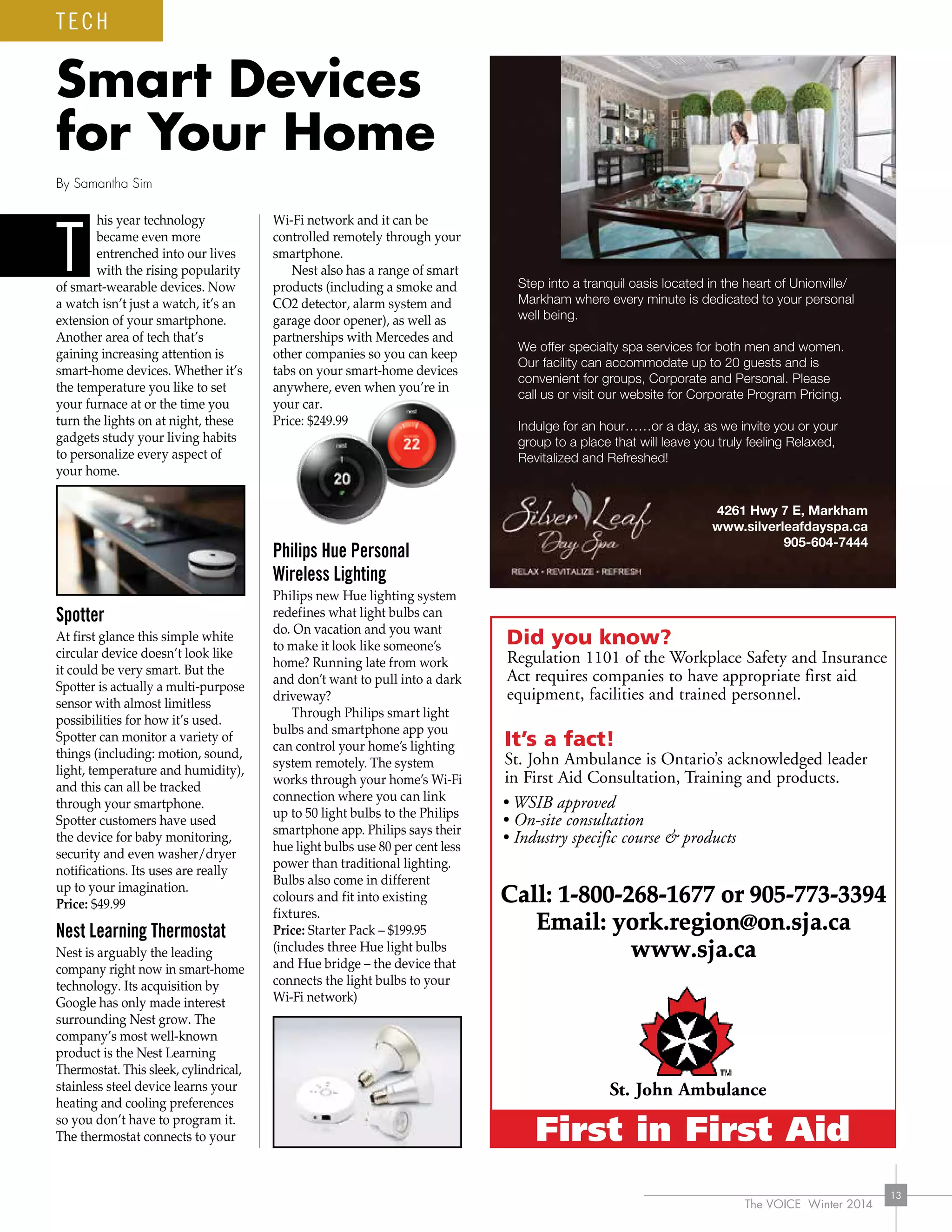 The VOICE Winter 2014
13
his year technology
became even more
entrenched into our lives
with the rising popularity
of smart-wearable devices. Now
a watch isn’t just a watch, it’s an
extension of your smartphone.
Another area of tech that’s
gaining increasing attention is
smart-home devices. Whether it’s
the temperature you like to set
your furnace at or the time you
turn the lights on at night, these
gadgets study your living habits
to personalize every aspect of
your home.
Spotter
At first glance this simple white
circular device doesn’t look like
it could be very smart. But the
Spotter is actually a multi-purpose
sensor with almost limitless
possibilities for how it’s used.
Spotter can monitor a variety of
things (including: motion, sound,
light, temperature and humidity),
and this can all be tracked
through your smartphone.
Spotter customers have used
the device for baby monitoring,
security and even washer/dryer
notifications. Its uses are really
up to your imagination.
Price: $49.99
Nest Learning Thermostat
Nest is arguably the leading
company right now in smart-home
technology. Its acquisition by
Google has only made interest
surrounding Nest grow. The
company’s most well-known
product is the Nest Learning
Thermostat. This sleek, cylindrical,
stainless steel device learns your
heating and cooling preferences
so you don’t have to program it.
The thermostat connects to your
Wi-Fi network and it can be
controlled remotely through your
smartphone.
Nest also has a range of smart
products (including a smoke and
CO2 detector, alarm system and
garage door opener), as well as
partnerships with Mercedes and
other companies so you can keep
tabs on your smart-home devices
anywhere, even when you’re in
your car.
Price: $249.99
Philips Hue Personal
Wireless Lighting
Philips new Hue lighting system
redefines what light bulbs can
do. On vacation and you want
to make it look like someone’s
home? Running late from work
and don’t want to pull into a dark
driveway?
Through Philips smart light
bulbs and smartphone app you
can control your home’s lighting
system remotely. The system
works through your home’s Wi-Fi
connection where you can link
up to 50 light bulbs to the Philips
smartphone app. Philips says their
hue light bulbs use 80 per cent less
power than traditional lighting.
Bulbs also come in different
colours and fit into existing
fixtures.
Price: Starter Pack – $199.95
(includes three Hue light bulbs
and Hue bridge – the device that
connects the light bulbs to your
Wi-Fi network)
Smart Devices
for Your Home
By Samantha Sim
Call: 1-800-268-1677 or 905-773-3394
Email: york.region@on.sja.ca
www.sja.ca
T
TECH
 