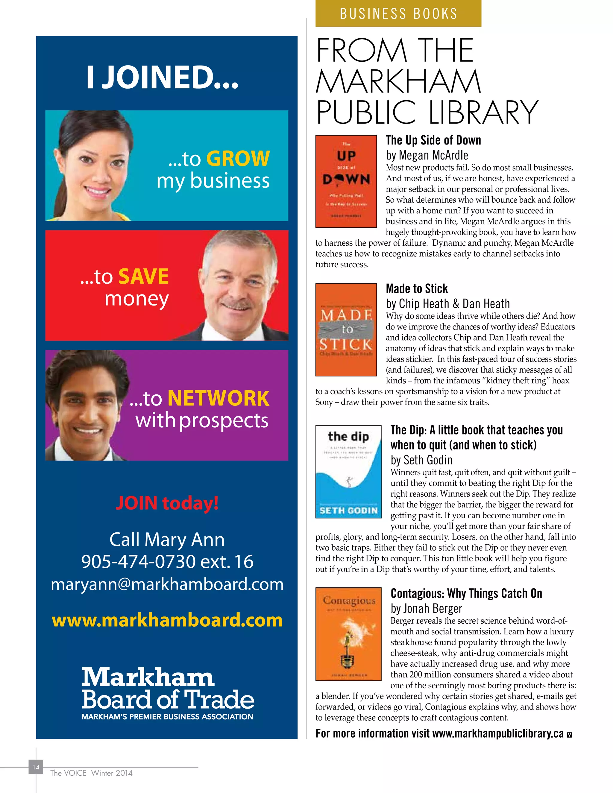 The VOICE Winter 2014
14
...to SAVE
money
...to GROW
my business
...to NETWOR
withprospect
K
s
I JOINED...
JOIN today!
Call Mary Ann
905-474-0730 ext.16
maryann@markhamboard.com
www.markhamboard.com
BUSINESS BOOKS
The Up Side of Down
by Megan McArdle
Most new products fail. So do most small businesses.
And most of us, if we are honest, have experienced a
major setback in our personal or professional lives.
So what determines who will bounce back and follow
up with a home run? If you want to succeed in
business and in life, Megan McArdle argues in this
hugely thought-provoking book, you have to learn how
to harness the power of failure. Dynamic and punchy, Megan McArdle
teaches us how to recognize mistakes early to channel setbacks into
future success.
Made to Stick
by Chip Heath  Dan Heath
Why do some ideas thrive while others die? And how
do we improve the chances of worthy ideas? Educators
and idea collectors Chip and Dan Heath reveal the
anatomy of ideas that stick and explain ways to make
ideas stickier. In this fast-paced tour of success stories
(and failures), we discover that sticky messages of all
kinds – from the infamous “kidney theft ring” hoax
to a coach’s lessons on sportsmanship to a vision for a new product at
Sony – draw their power from the same six traits.
The Dip: A little book that teaches you
when to quit (and when to stick)
by Seth Godin
Winners quit fast, quit often, and quit without guilt –
until they commit to beating the right Dip for the
right reasons. Winners seek out the Dip. They realize
that the bigger the barrier, the bigger the reward for
getting past it. If you can become number one in
your niche, you’ll get more than your fair share of
profits, glory, and long-term security. Losers, on the other hand, fall into
two basic traps. Either they fail to stick out the Dip or they never even
find the right Dip to conquer. This fun little book will help you figure
out if you’re in a Dip that’s worthy of your time, effort, and talents.
Contagious: Why Things Catch On
by Jonah Berger
Berger reveals the secret science behind word-of-
mouth and social transmission. Learn how a luxury
steakhouse found popularity through the lowly
cheese-steak, why anti-drug commercials might
have actually increased drug use, and why more
than 200 million consumers shared a video about
one of the seemingly most boring products there is:
a blender. If you’ve wondered why certain stories get shared, e-mails get
forwarded, or videos go viral, Contagious explains why, and shows how
to leverage these concepts to craft contagious content.
For more information visit www.markhampubliclibrary.ca
FROM THE
MARKHAM
PUBLIC LIBRARY
 