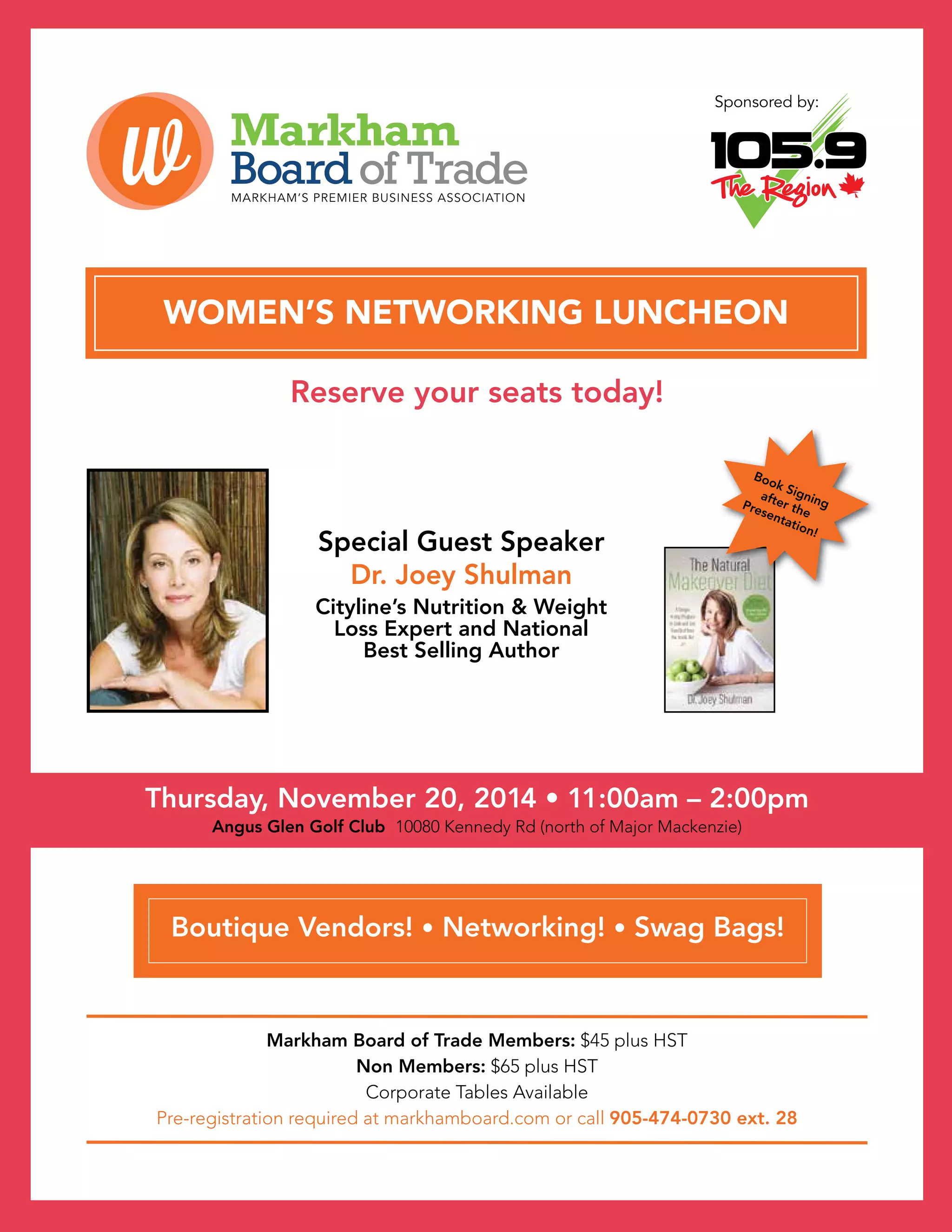 The VOICE Winter 2014
15
Thursday, November 20, 2014 • 11:00am – 2:00pm
Angus Glen Golf Club 10080 Kennedy Rd (north of Major Mackenzie)
WOMEN’S NETWORKING LUNCHEON
Markham Board of Trade Members: $45 plus HST
Non Members: $65 plus HST
Corporate Tables Available
Pre-registration required at markhamboard.com or call 905-474-0730 ext. 28
Sponsored by:
Boutique Vendors! • Networking! • Swag Bags!
Special Guest Speaker
Dr. Joey Shulman
Cityline’s Nutrition  Weight
Loss Expert and National
Best Selling Author
Book Signing
after the
Presentation!
Reserve your seats today!
 