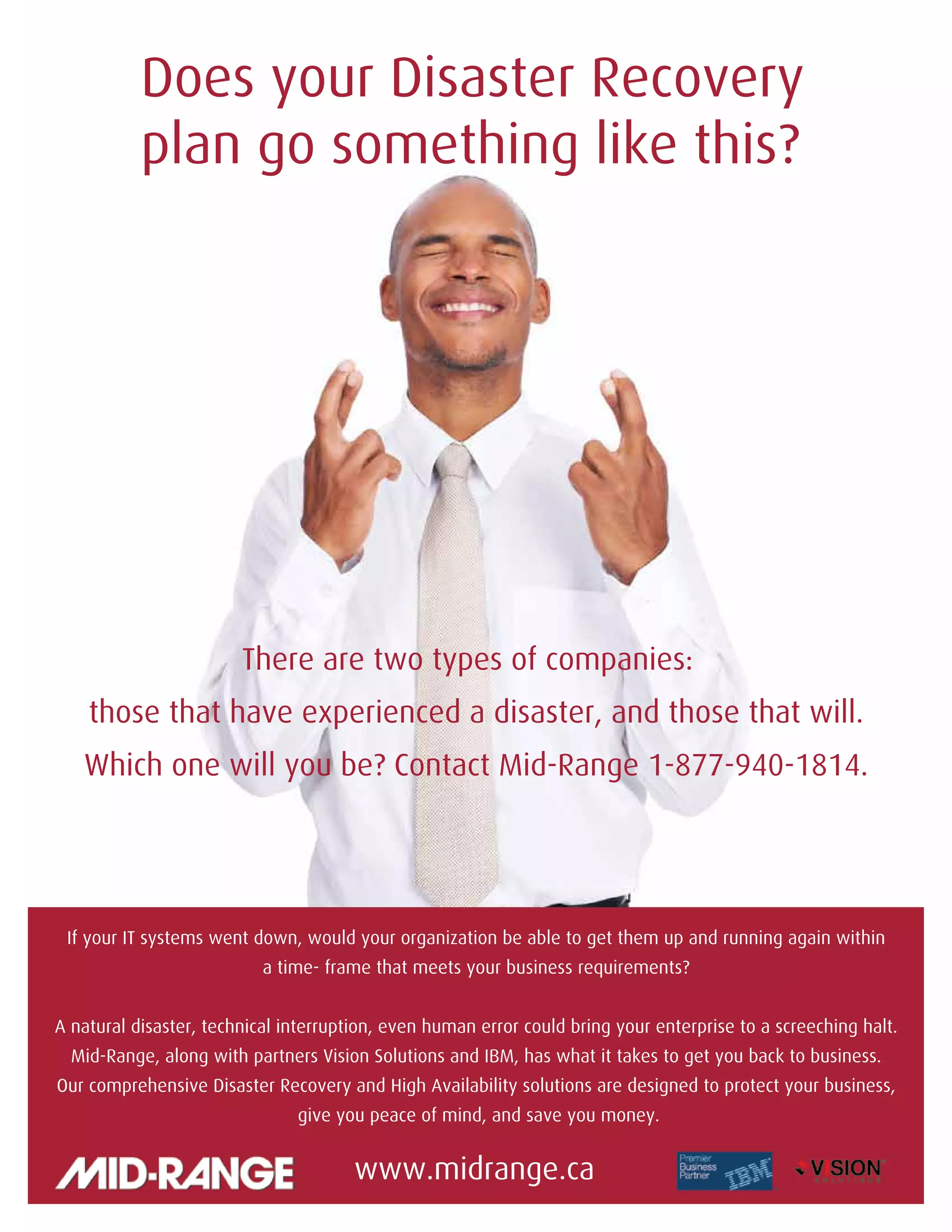 The VOICE Winter 2014
16
Does your Disaster Recovery
plan go something like this?
There are two types of companies:
those that have experienced a disaster, and those that will.
Which one will you be? Contact Mid-Range 1-877-940-1814.
If your IT systems went down, would your organization be able to get them up and running again within
a time- frame that meets your business requirements?
A natural disaster, technical interruption, even human error could bring your enterprise to a screeching halt.
Mid-Range, along with partners Vision Solutions and IBM, has what it takes to get you back to business.
Our comprehensive Disaster Recovery and High Availability solutions are designed to protect your business,
give you peace of mind, and save you money.
www.midrange.ca
 