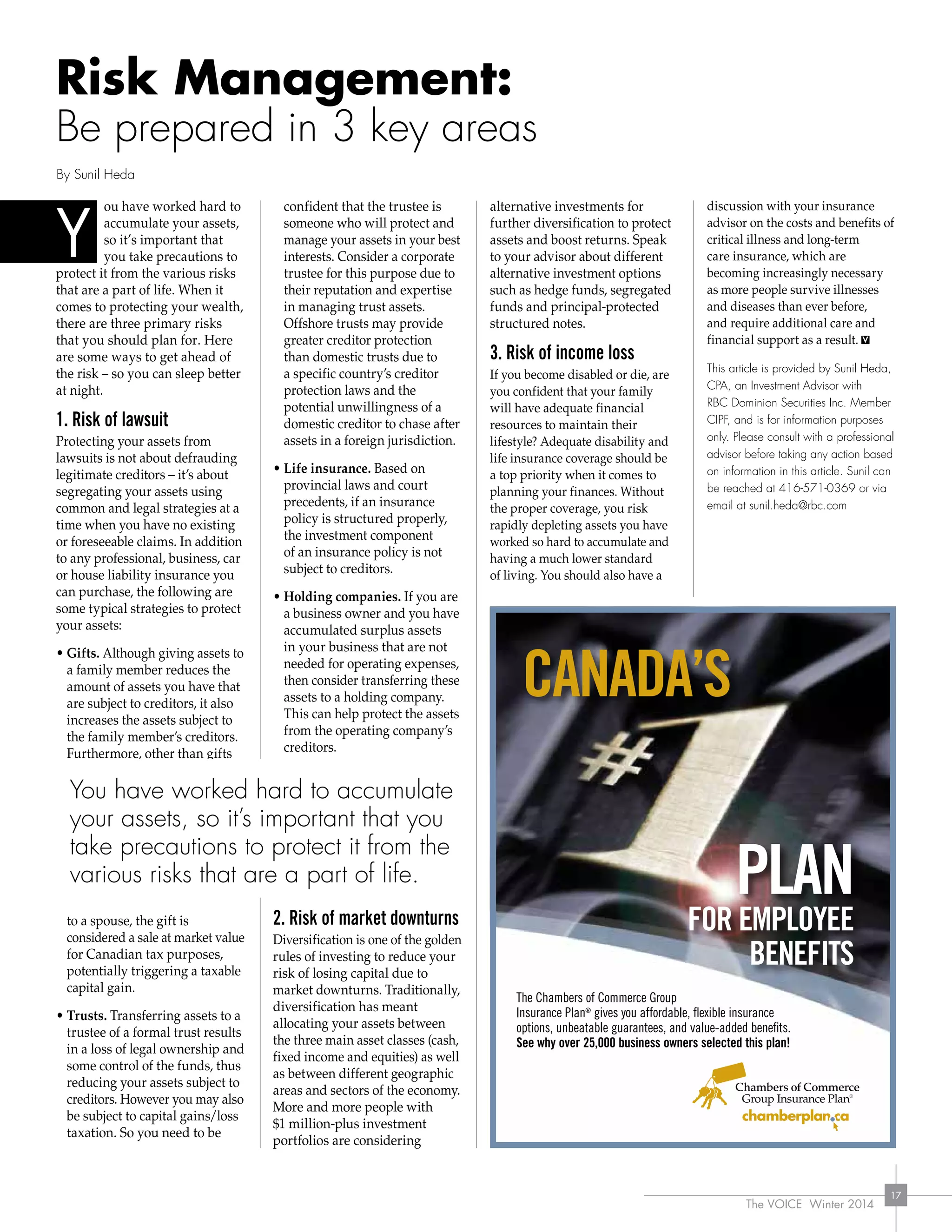 The VOICE Winter 2014
17
Risk Management:
Be prepared in 3 key areas
ou have worked hard to
accumulate your assets,
so it’s important that
you take precautions to
protect it from the various risks
that are a part of life. When it
comes to protecting your wealth,
there are three primary risks
that you should plan for. Here
are some ways to get ahead of
the risk – so you can sleep better
at night.
1. Risk of lawsuit
Protecting your assets from
lawsuits is not about defrauding
legitimate creditors – it’s about
segregating your assets using
common and legal strategies at a
time when you have no existing
or foreseeable claims. In addition
to any professional, business, car
or house liability insurance you
can purchase, the following are
some typical strategies to protect
your assets:
• Gifts. Although giving assets to
a family member reduces the
amount of assets you have that
are subject to creditors, it also
increases the assets subject to
the family member’s creditors.
Furthermore, other than gifts
to a spouse, the gift is
considered a sale at market value
for Canadian tax purposes,
potentially triggering a taxable
capital gain.
• Trusts. Transferring assets to a
trustee of a formal trust results
in a loss of legal ownership and
some control of the funds, thus
reducing your assets subject to
creditors. However you may also
be subject to capital gains/loss
taxation. So you need to be
confident that the trustee is
someone who will protect and
manage your assets in your best
interests. Consider a corporate
trustee for this purpose due to
their reputation and expertise
in managing trust assets.
Offshore trusts may provide
greater creditor protection
than domestic trusts due to
a specific country’s creditor
protection laws and the
potential unwillingness of a
domestic creditor to chase after
assets in a foreign jurisdiction.
• Life insurance. Based on
provincial laws and court
precedents, if an insurance
policy is structured properly,
the investment component
of an insurance policy is not
subject to creditors.
• Holding companies. If you are
a business owner and you have
accumulated surplus assets
in your business that are not
needed for operating expenses,
then consider transferring these
assets to a holding company.
This can help protect the assets
from the operating company’s
creditors.
2. Risk of market downturns
Diversification is one of the golden
rules of investing to reduce your
risk of losing capital due to
market downturns. Traditionally,
diversification has meant
allocating your assets between
the three main asset classes (cash,
fixed income and equities) as well
as between different geographic
areas and sectors of the economy.
More and more people with
$1 million-plus investment
portfolios are considering
alternative investments for
further diversification to protect
assets and boost returns. Speak
to your advisor about different
alternative investment options
such as hedge funds, segregated
funds and principal-protected
structured notes.
3. Risk of income loss
If you become disabled or die, are
you confident that your family
will have adequate financial
resources to maintain their
lifestyle? Adequate disability and
life insurance coverage should be
a top priority when it comes to
planning your finances. Without
the proper coverage, you risk
rapidly depleting assets you have
worked so hard to accumulate and
having a much lower standard
of living. You should also have a
discussion with your insurance
advisor on the costs and benefits of
critical illness and long-term
care insurance, which are
becoming increasingly necessary
as more people survive illnesses
and diseases than ever before,
and require additional care and
financial support as a result.
This article is provided by Sunil Heda,
CPA, an Investment Advisor with
RBC Dominion Securities Inc. Member
CIPF, and is for information purposes
only. Please consult with a professional
advisor before taking any action based
on information in this article. Sunil can
be reached at 416-571-0369 or via
email at sunil.heda@rbc.com
By Sunil Heda
Y
canada’s
plan
FOR EMplOYEE
BEnEFITs
The Chambers of Commerce Group
Insurance Plan®
gives you affordable, flexible insurance
options, unbeatable guarantees, and value-added benefits.
see why over 25,000 business owners selected this plan!
You have worked hard to accumulate
your assets, so it’s important that you
take precautions to protect it from the
various risks that are a part of life.
 