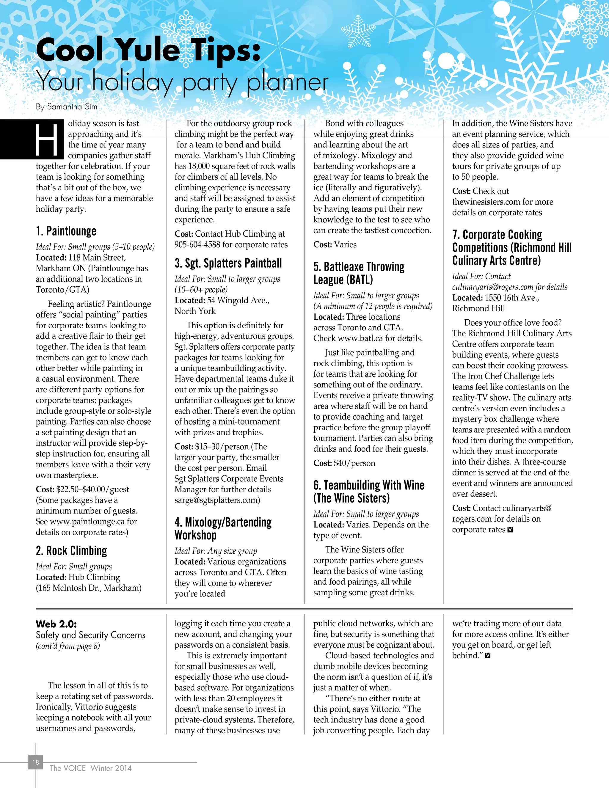 The VOICE Winter 2014
18
Web 2.0:
Safety and Security Concerns
(cont’d from page 8)
The lesson in all of this is to
keep a rotating set of passwords.
Ironically, Vittorio suggests
keeping a notebook with all your
usernames and passwords,
logging it each time you create a
new account, and changing your
passwords on a consistent basis.
This is extremely important
for small businesses as well,
especially those who use cloud-
based software. For organizations
with less than 20 employees it
doesn’t make sense to invest in
private-cloud systems. Therefore,
many of these businesses use
public cloud networks, which are
fine, but security is something that
everyone must be cognizant about.
Cloud-based technologies and
dumb mobile devices becoming
the norm isn’t a question of if, it’s
just a matter of when.
“There’s no either route at
this point, says Vittorio. “The
tech industry has done a good
job converting people. Each day
we’re trading more of our data
for more access online. It’s either
you get on board, or get left
behind.”
oliday season is fast
approaching and it’s
the time of year many
companies gather staff
together for celebration. If your
team is looking for something
that’s a bit out of the box, we
have a few ideas for a memorable
holiday party.
1. Paintlounge
Ideal For: Small groups (5–10 people)
Located: 118 Main Street,
Markham ON (Paintlounge has
an additional two locations in
Toronto/GTA)
Feeling artistic? Paintlounge
offers “social painting” parties
for corporate teams looking to
add a creative flair to their get
together. The idea is that team
members can get to know each
other better while painting in
a casual environment. There
are different party options for
corporate teams; packages
include group-style or solo-style
painting. Parties can also choose
a set painting design that an
instructor will provide step-by-
step instruction for, ensuring all
members leave with a their very
own masterpiece.
Cost: $22.50–$40.00/guest
(Some packages have a
minimum number of guests.
See www.paintlounge.ca for
details on corporate rates)
2. Rock Climbing
Ideal For: Small groups
Located: Hub Climbing
(165 McIntosh Dr., Markham)
For the outdoorsy group rock
climbing might be the perfect way
for a team to bond and build
morale. Markham’s Hub Climbing
has 18,000 square feet of rock walls
for climbers of all levels. No
climbing experience is necessary
and staff will be assigned to assist
during the party to ensure a safe
experience.
Cost: Contact Hub Climbing at
905-604-4588 for corporate rates
3. Sgt. Splatters Paintball
Ideal For: Small to larger groups
(10–60+ people)
Located: 54 Wingold Ave.,
North York
This option is definitely for
high-energy, adventurous groups.
Sgt. Splatters offers corporate party
packages for teams looking for
a unique teambuilding activity.
Have departmental teams duke it
out or mix up the pairings so
unfamiliar colleagues get to know
each other. There’s even the option
of hosting a mini-tournament
with prizes and trophies.
Cost: $15–30/person (The
larger your party, the smaller
the cost per person. Email
Sgt Splatters Corporate Events
Manager for further details
sarge@sgtsplatters.com)
4. Mixology/Bartending
Workshop
Ideal For: Any size group
Located: Various organizations
across Toronto and GTA. Often
they will come to wherever
you’re located
Bond with colleagues
while enjoying great drinks
and learning about the art
of mixology. Mixology and
bartending workshops are a
great way for teams to break the
ice (literally and figuratively).
Add an element of competition
by having teams put their new
knowledge to the test to see who
can create the tastiest concoction.
Cost: Varies
5. Battleaxe Throwing
League (BATL)
Ideal For: Small to larger groups
(A minimum of 12 people is required)
Located: Three locations
across Toronto and GTA.
Check www.batl.ca for details.
Just like paintballing and
rock climbing, this option is
for teams that are looking for
something out of the ordinary.
Events receive a private throwing
area where staff will be on hand
to provide coaching and target
practice before the group playoff
tournament. Parties can also bring
drinks and food for their guests.
Cost: $40/person
6. Teambuilding With Wine
(The Wine Sisters)
Ideal For: Small to larger groups
Located: Varies. Depends on the
type of event.
The Wine Sisters offer
corporate parties where guests
learn the basics of wine tasting
and food pairings, all while
sampling some great drinks.
In addition, the Wine Sisters have
an event planning service, which
does all sizes of parties, and
they also provide guided wine
tours for private groups of up
to 50 people.
Cost: Check out
thewinesisters.com for more
details on corporate rates
7. Corporate Cooking
Competitions (Richmond Hill
Culinary Arts Centre)
Ideal For: Contact
culinaryarts@rogers.com for details
Located: 1550 16th Ave.,
Richmond Hill
Does your office love food?
The Richmond Hill Culinary Arts
Centre offers corporate team
building events, where guests
can boost their cooking prowess.
The Iron Chef Challenge lets
teams feel like contestants on the
reality-TV show. The culinary arts
centre’s version even includes a
mystery box challenge where
teams are presented with a random
food item during the competition,
which they must incorporate
into their dishes. A three-course
dinner is served at the end of the
event and winners are announced
over dessert.
Cost: Contact culinaryarts@
rogers.com for details on
corporate rates
H
Cool Yule Tips:
Your holiday party planner
By Samantha Sim
 