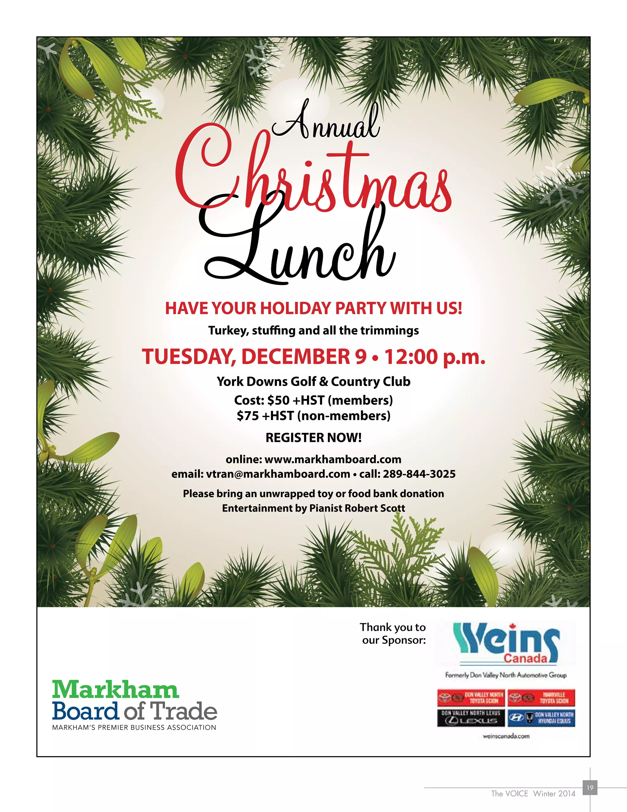 The VOICE Winter 2014
19
Thank you to
our Sponsor:
HAVE YOUR HOLIDAY PARTY WITH US!
Turkey, stuffing and all the trimmings
TUESDAY, DECEMBER 9 • 12:00 p.m.
York Downs Golf  Country Club
Cost: $50 +HST (members)
$75 +HST (non-members)
REGISTER NOW!
online: www.markhamboard.com
email: vtran@markhamboard.com • call: 289-844-3025
Please bring an unwrapped toy or food bank donation
Entertainment by Pianist Robert Scott
 