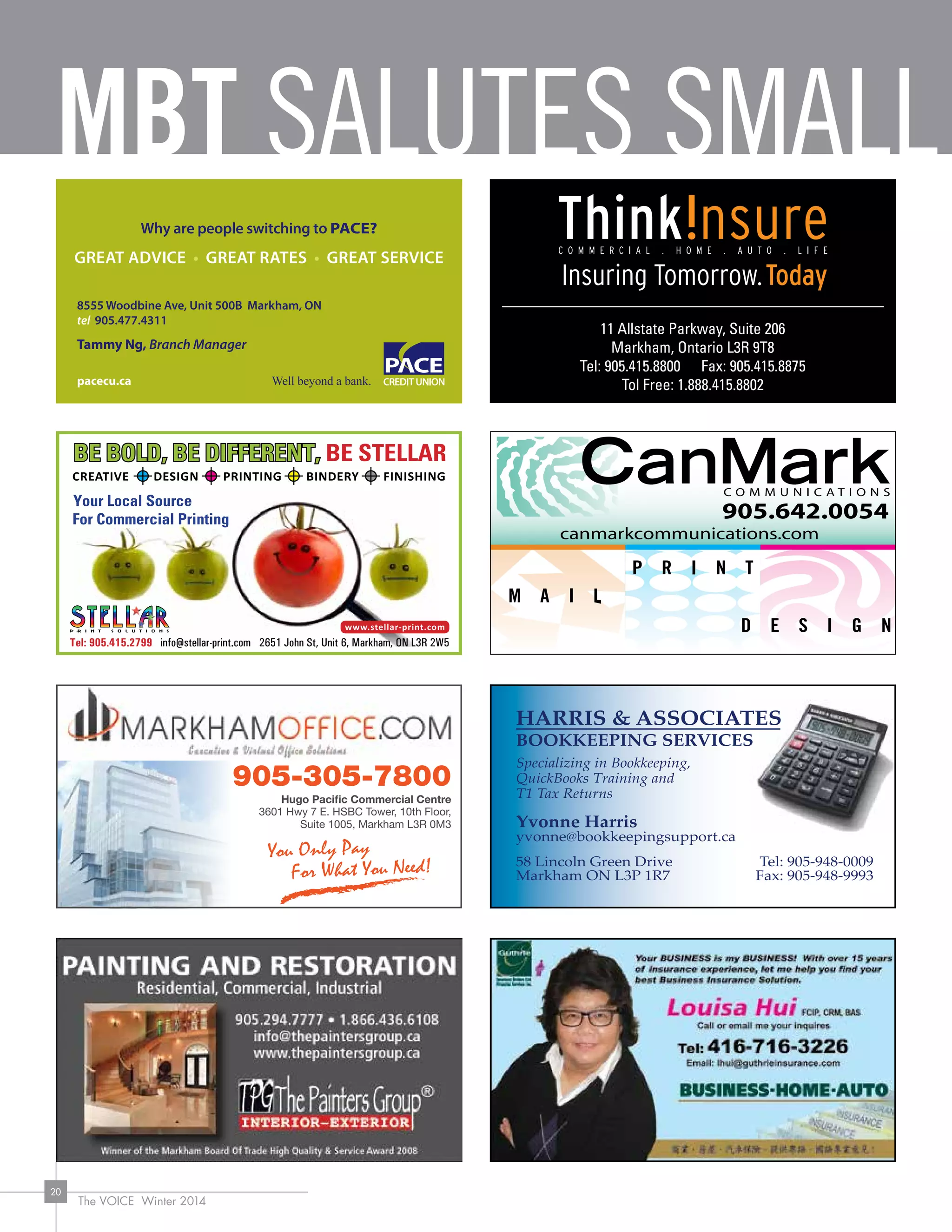 MBT SALUTES SMALL
The VOICE Winter 2014
20
CREATIVE DESIGN PRINTING BINDERY FINISHING
Tel: 905.415.2799 info@stellar-print.com 2651 John St, Unit 6, Markham, ON L3R 2W5
905.642.0054
canmarkcommunications.com
11 Allstate Parkway, Suite 206
Markham, Ontario L3R 9T8
Tel: 905.415.8800 Fax: 905.415.8875
Tol Free: 1.888.415.8802
HARRIS  ASSOCIATES
BOOKKEEPING SERVICES
Specializing in Bookkeeping,
QuickBooks Training and
T1 Tax Returns
Yvonne Harris
yvonne@bookkeepingsupport.ca
58 Lincoln Green Drive
Markham ON L3P 1R7
Tel: 905-948-0009
Fax: 905-948-9993
Hugo Pacific Commercial Centre
3601 Hwy 7 E. HSBC Tower, 10th Floor,
Suite 1005, Markham L3R 0M3
905-305-7800
 