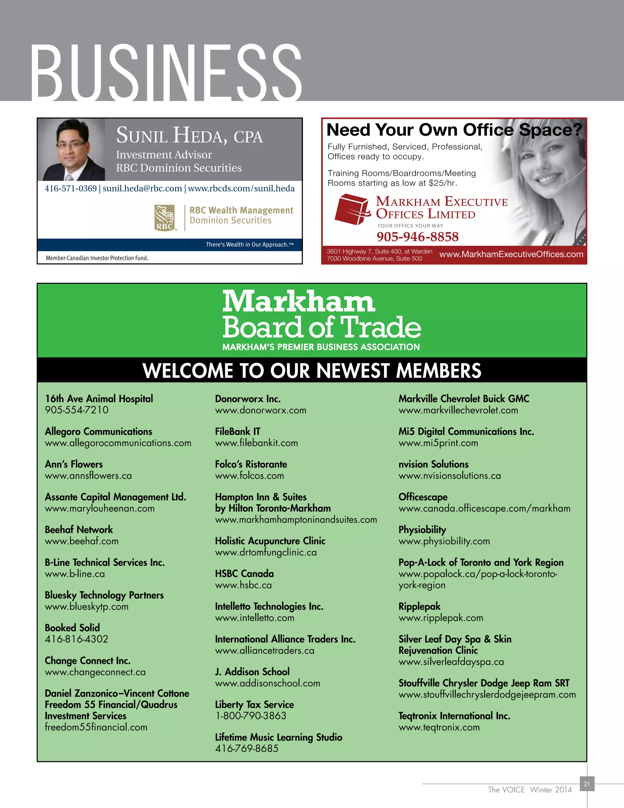 BUSINESS
The VOICE Winter 2014
21
Member-Canadian Investor Protection Fund.
Sunil Heda, cpa
Investment Advisor
RBC Dominion Securities
416-571-0369 | sunil.heda@rbc.com | www.rbcds.com/sunil.heda
WELCOME TO OUR NEWEST MEMBERS
16th Ave Animal Hospital
905-554-7210
Allegoro Communications
www.allegorocommunications.com
Ann’s Flowers
www.annsflowers.ca
Assante Capital Management Ltd.
www.marylouheenan.com
Beehaf Network
www.beehaf.com
B-Line Technical Services Inc.
www.b-line.ca
Bluesky Technology Partners
www.blueskytp.com
Booked Solid
416-816-4302
Change Connect Inc.
www.changeconnect.ca
Daniel Zanzonico–Vincent Cottone
Freedom 55 Financial/Quadrus
Investment Services
freedom55financial.com
Donorworx Inc.
www.donorworx.com
FileBank IT
www.filebankit.com
Folco’s Ristorante
www.folcos.com
Hampton Inn  Suites
by Hilton Toronto-Markham
www.markhamhamptoninandsuites.com
Holistic Acupuncture Clinic
www.drtomfungclinic.ca
HSBC Canada
www.hsbc.ca
Intelletto Technologies Inc.
www.intelletto.com
International Alliance Traders Inc.
www.alliancetraders.ca
J. Addison School
www.addisonschool.com
Liberty Tax Service
1-800-790-3863
Lifetime Music Learning Studio
416-769-8685
Markville Chevrolet Buick GMC
www.markvillechevrolet.com
Mi5 Digital Communications Inc.
www.mi5print.com
nvision Solutions
www.nvisionsolutions.ca
Officescape
www.canada.officescape.com/markham
Physiobility
www.physiobility.com
Pop-A-Lock of Toronto and York Region
www.popalock.ca/pop-a-lock-toronto-
york-region
Ripplepak
www.ripplepak.com
Silver Leaf Day Spa  Skin
Rejuvenation Clinic
www.silverleafdayspa.ca
Stouffville Chrysler Dodge Jeep Ram SRT
www.stouffvillechryslerdodgejeepram.com
Teqtronix International Inc.
www.teqtronix.com
 
