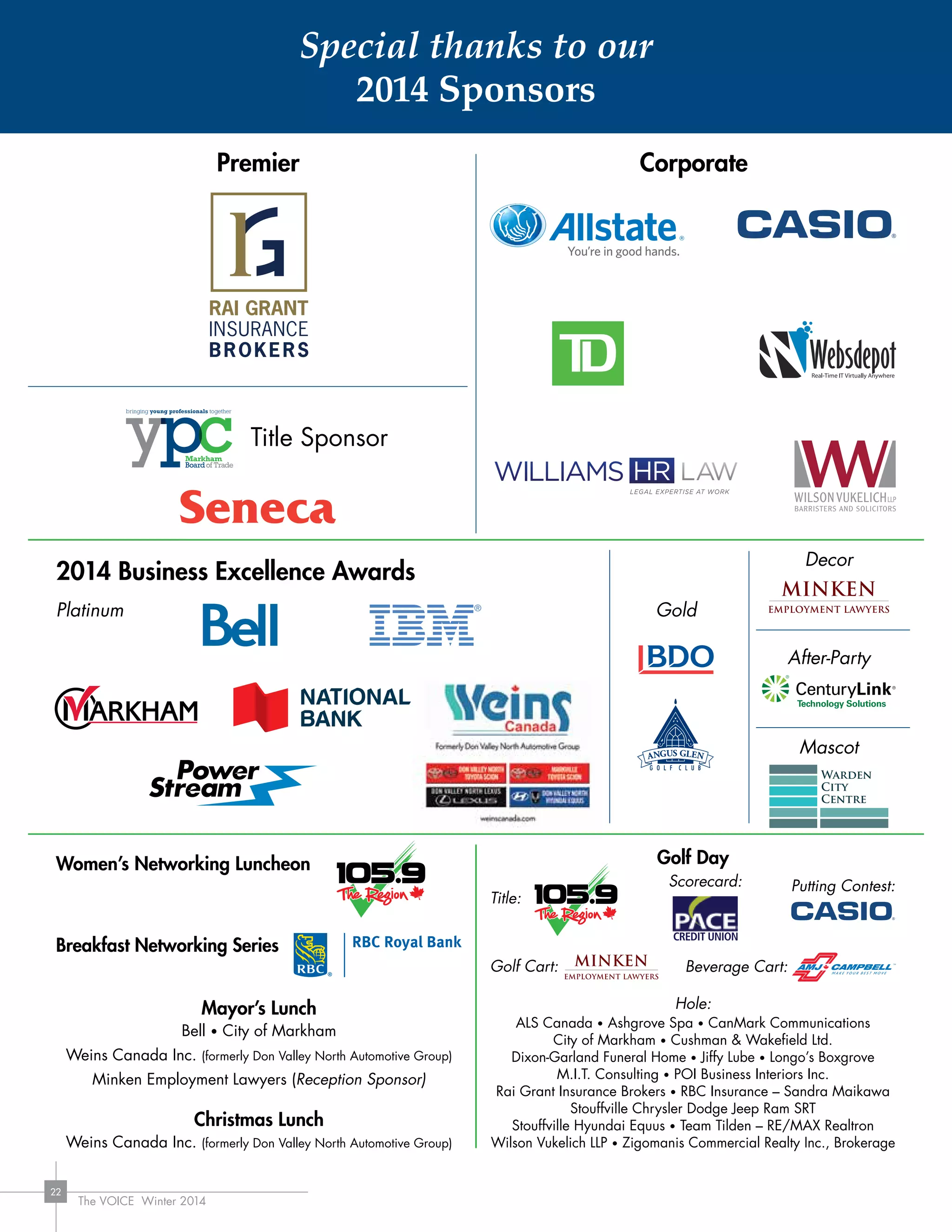 The VOICE Winter 2014
22
CorporatePremier
2014 Business Excellence Awards
Women’s Networking Luncheon
Breakfast Networking Series
Mayor’s Lunch
Bell • City of Markham
Weins Canada Inc. (formerly Don Valley North Automotive Group)
Minken Employment Lawyers (Reception Sponsor)
Christmas Lunch
Weins Canada Inc. (formerly Don Valley North Automotive Group)
Hole:
ALS Canada • Ashgrove Spa • CanMark Communications
City of Markham • Cushman  Wakefield Ltd.
Dixon-Garland Funeral Home • Jiffy Lube • Longo’s Boxgrove
M.I.T. Consulting • POI Business Interiors Inc.
Rai Grant Insurance Brokers • RBC Insurance – Sandra Maikawa
Stouffville Chrysler Dodge Jeep Ram SRT
Stouffville Hyundai Equus • Team Tilden – RE/MAX Realtron
Wilson Vukelich LLP • Zigomanis Commercial Realty Inc., Brokerage
Golf Day
Platinum Gold
Decor
After-Party
Mascot
Title Sponsor
Title:
Scorecard: Putting Contest:
Golf Cart: Beverage Cart:
Special thanks to our
2014 Sponsors
 