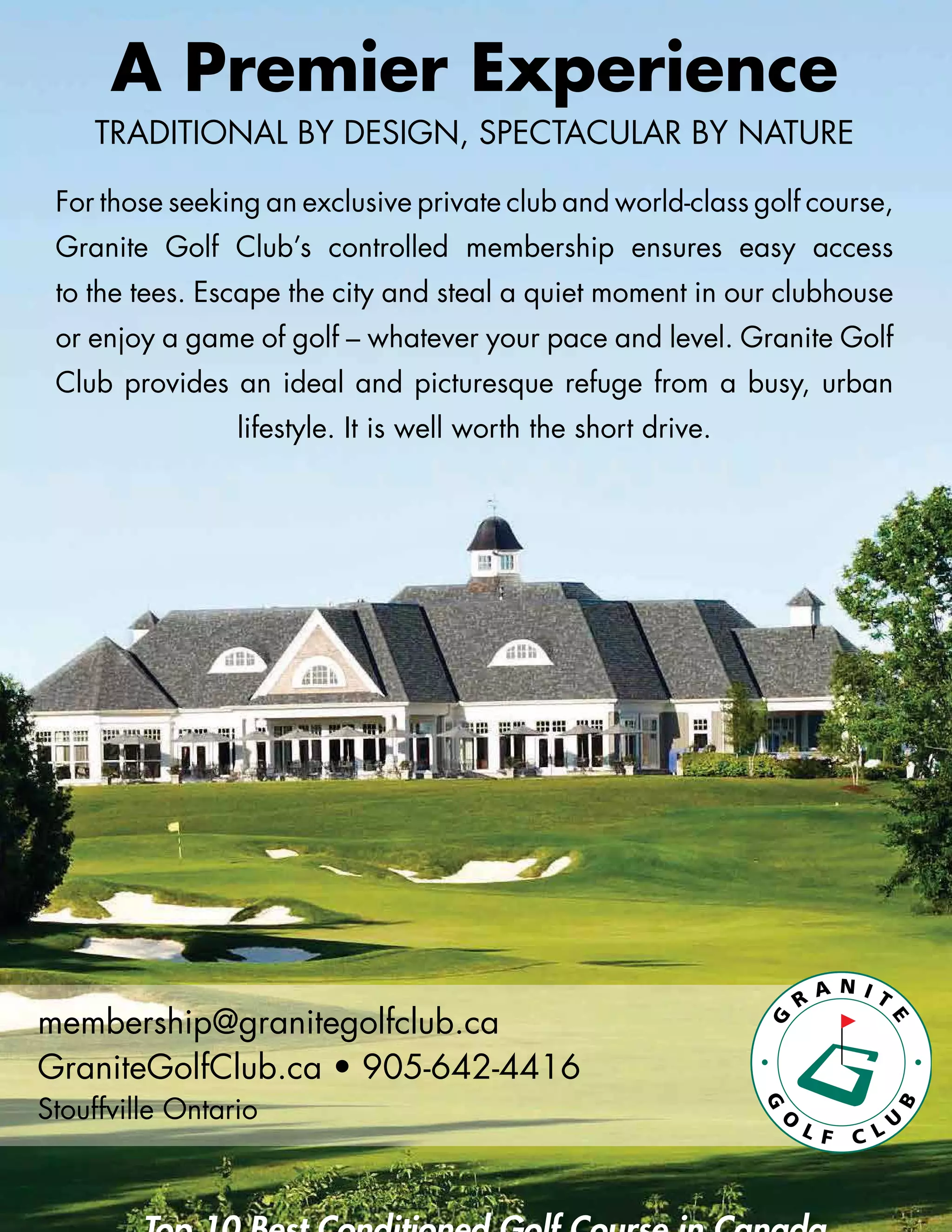 A Premier Experience
TRADITIONAL BY DESIGN, SPECTACULAR BY NATURE
For those seeking an exclusive private club and world-class golf course,
Granite Golf Club’s controlled membership ensures easy access
to the tees. Escape the city and steal a quiet moment in our clubhouse
or enjoy a game of golf – whatever your pace and level. Granite Golf
Club provides an ideal and picturesque refuge from a busy, urban
lifestyle. It is well worth the short drive.
membership@granitegolfclub.ca
GraniteGolfClub.ca • 905-642-4416
Stouffville Ontario
 