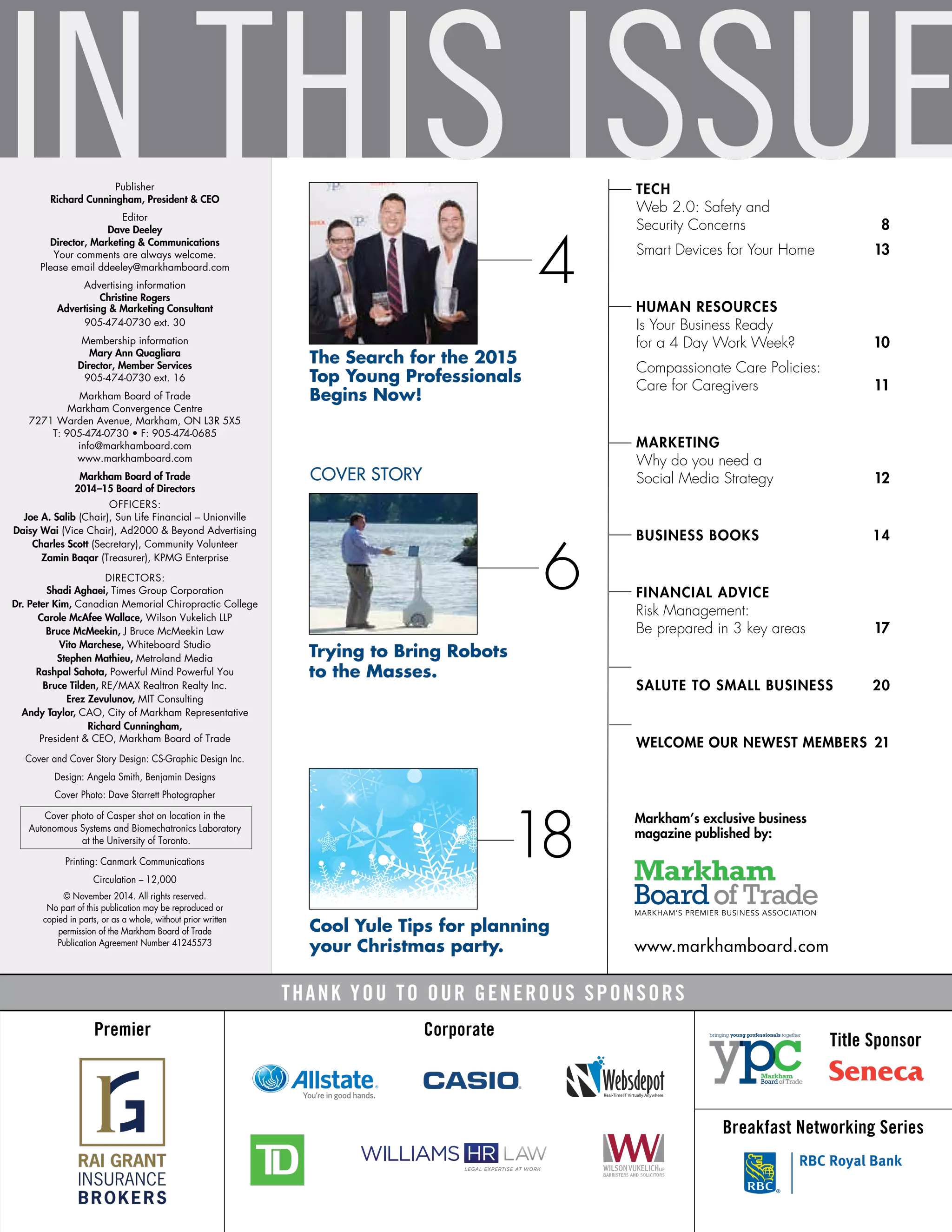 IN THIS ISSUETECH	
Web 2.0: Safety and
Security Concerns	 8
Smart Devices for Your Home	 13
HUMAN RESOURCES	
Is Your Business Ready
for a 4 Day Work Week?	 10
Compassionate Care Policies:
Care for Caregivers	 11
MARKETING	
Why do you need a
Social Media Strategy	 12
BUSINESS BOOKS	 14
FINANCIAL ADVICE	
Risk Management:
Be prepared in 3 key areas	 17
SALUTE TO SMALL BUSINESS	 20
WELCOME OUR NEWEST MEMBERS 	21
Corporate
Title Sponsor
Breakfast Networking Series
Premier
THANK YOU TO OUR GENEROUS SPONSORS
4
The Search for the 2015
Top Young Professionals
Begins Now!
Publisher
Richard Cunningham, President & CEO
Editor
Dave Deeley
Director, Marketing & Communications
Your comments are always welcome.
Please email ddeeley@markhamboard.com
Advertising information
Christine Rogers
Advertising & Marketing Consultant
905-474-0730 ext. 30
Membership information
Mary Ann Quagliara
Director, Member Services
905-474-0730 ext. 16
Markham Board of Trade
Markham Convergence Centre
7271 Warden Avenue, Markham, ON L3R 5X5
T: 905-474-0730 • F: 905-474-0685
info@markhamboard.com
www.markhamboard.com
Markham Board of Trade
2014–15 Board of Directors
OFFICERS:
Joe A. Salib (Chair), Sun Life Financial – Unionville
Daisy Wai (Vice Chair), Ad2000 & Beyond Advertising
Charles Scott (Secretary), Community Volunteer
Zamin Baqar (Treasurer), KPMG Enterprise
DIRECTORS:
Shadi Aghaei, Times Group Corporation
Dr. Peter Kim, Canadian Memorial Chiropractic College
Carole McAfee Wallace, Wilson Vukelich LLP
Bruce McMeekin, J Bruce McMeekin Law
Vito Marchese, Whiteboard Studio
Stephen Mathieu, Metroland Media
Rashpal Sahota, Powerful Mind Powerful You
Bruce Tilden, RE/MAX Realtron Realty Inc.
Erez Zevulunov, MIT Consulting
Andy Taylor, CAO, City of Markham Representative
Richard Cunningham,
President & CEO, Markham Board of Trade
Cover and Cover Story Design: CS-Graphic Design Inc.
Design: Angela Smith, Benjamin Designs
Cover Photo: Dave Starrett Photographer
Cover photo of Casper shot on location in the
Autonomous Systems and Biomechatronics Laboratory
at the University of Toronto.
Printing: Canmark Communications
Circulation – 12,000
© November 2014. All rights reserved.
No part of this publication may be reproduced or
copied in parts, or as a whole, without prior written
permission of the Markham Board of Trade
Publication Agreement Number 41245573
COVER STORY
6
Trying to Bring Robots
to the Masses.
www.markhamboard.com
Markham’s exclusive business
magazine published by:
18
Cool Yule Tips for planning
your Christmas party.
 