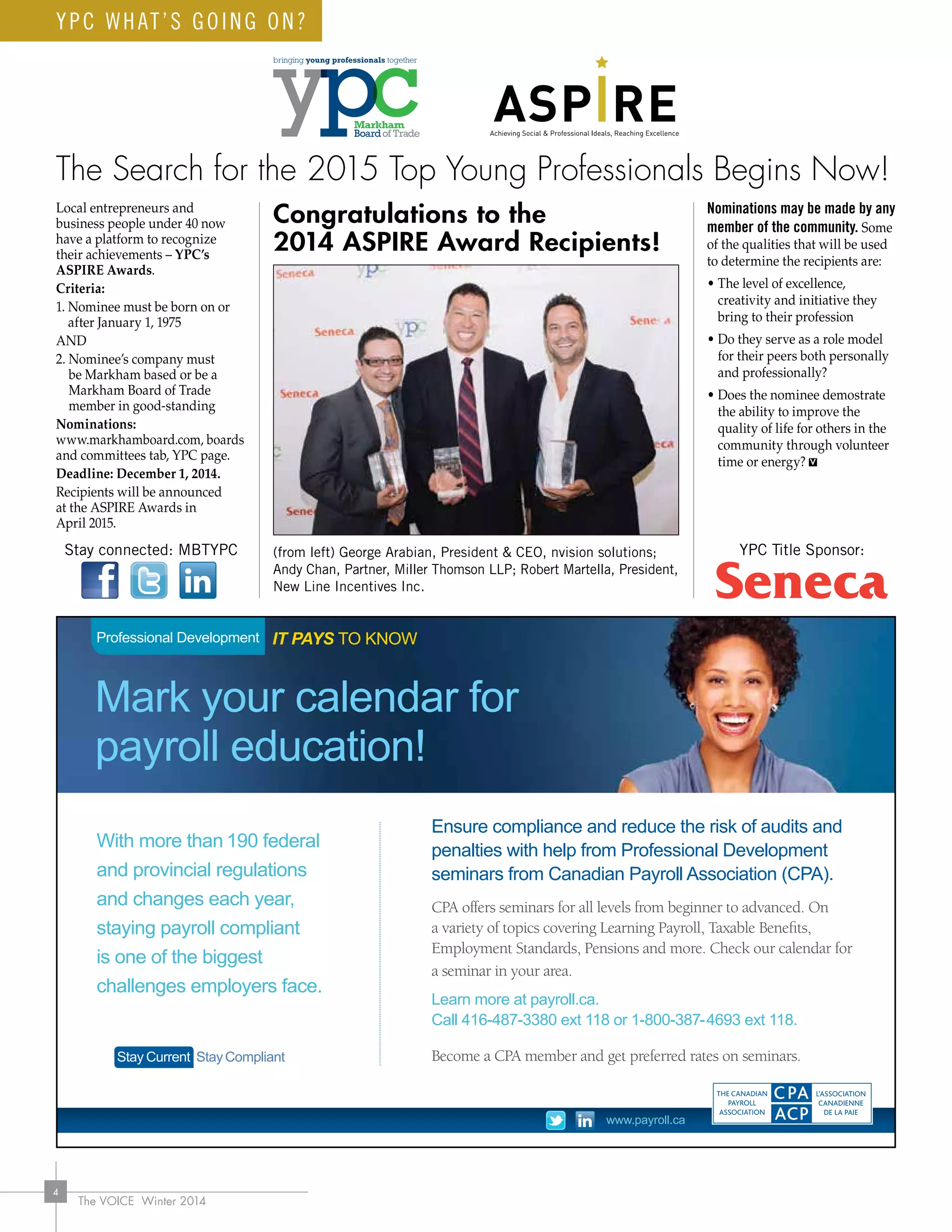 The VOICE Winter 2014
4
YPC WHAT’S GOING ON?
IT PAYS TO KNOWProfessional Development
Mark your calendar for
payroll education!
With more than 190 federal
and provincial regulations
and changes each year,
staying payroll compliant
is one of the biggest
challenges employers face.
Ensure compliance and reduce the risk of audits and
penalties with help from Professional Development
seminars from Canadian Payroll Association (CPA).
CPA offers seminars for all levels from beginner to advanced. On
a variety of topics covering Learning Payroll, Taxable Benefits,
Employment Standards, Pensions and more. Check our calendar for
a seminar in your area.
Learn more at payroll.ca.
Call 416-487-3380 ext 118 or 1-800-387-4693 ext 118.
Become a CPA member and get preferred rates on seminars.Stay Current StayCompliant
www.payroll.ca
CPA_PD Ad 7x4.5.indd 1 14-01-02 1:16 PM
Congratulations to the
2014 ASPIRE Award Recipients!
The Search for the 2015 Top Young Professionals Begins Now!
Local entrepreneurs and
business people under 40 now
have a platform to recognize
their achievements – YPC’s
ASPIRE Awards.
Criteria:
1. Nominee must be born on or
after January 1, 1975
AND
2. Nominee’s company must
be Markham based or be a
Markham Board of Trade
member in good-standing
Nominations:
www.markhamboard.com, boards
and committees tab, YPC page.
Deadline: December 1, 2014.
Recipients will be announced
at the ASPIRE Awards in
April 2015.
Nominations may be made by any
member of the community. Some
of the qualities that will be used
to determine the recipients are:
• The level of excellence,
creativity and initiative they
bring to their profession
• Do they serve as a role model
for their peers both personally
and professionally?
• Does the nominee demostrate
the ability to improve the
quality of life for others in the
community through volunteer
time or energy?
Stay connected: MBTYPC YPC Title Sponsor:(from left) George Arabian, President  CEO, nvision solutions;
Andy Chan, Partner, Miller Thomson LLP; Robert Martella, President,
New Line Incentives Inc.
 