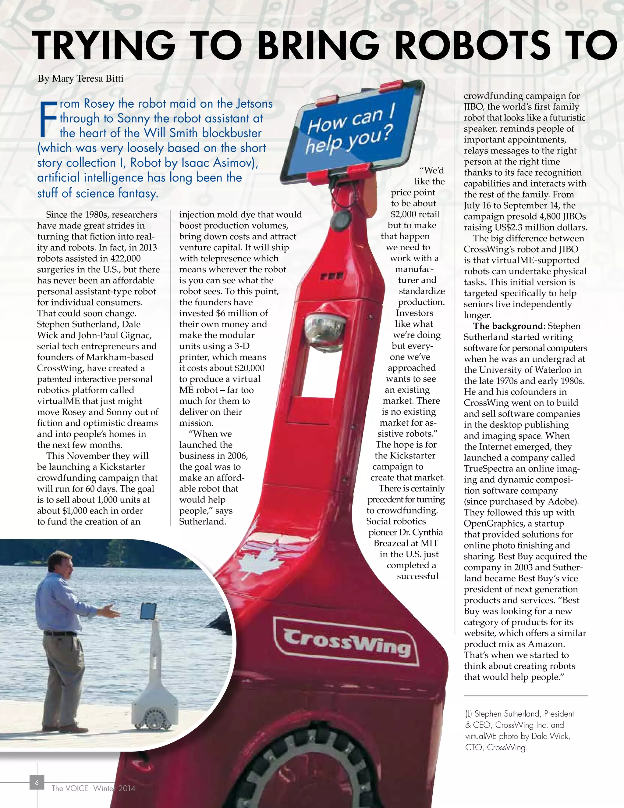 The VOICE Winter 2014
66
F
rom Rosey the robot maid on the Jetsons
through to Sonny the robot assistant at
the heart of the Will Smith blockbuster
(which was very loosely based on the short
story collection I, Robot by Isaac Asimov),
artificial intelligence has long been the
stuff of science fantasy.
Since the 1980s, researchers
have made great strides in
turning that fiction into real-
ity and robots. In fact, in 2013
robots assisted in 422,000
surgeries in the U.S., but there
has never been an affordable
personal assistant-type robot
for individual consumers.
That could soon change.
Stephen Sutherland, Dale
Wick and John-Paul Gignac,
serial tech entrepreneurs and
founders of Markham-based
CrossWing, have created a
patented interactive personal
robotics platform called
virtualME that just might
move Rosey and Sonny out of
fiction and optimistic dreams
and into people’s homes in
the next few months.
This November they will
be launching a Kickstarter
crowdfunding campaign that
will run for 60 days. The goal
is to sell about 1,000 units at
about $1,000 each in order
to fund the creation of an
injection mold dye that would
boost production volumes,
bring down costs and attract
venture capital. It will ship
with telepresence which
means wherever the robot
is you can see what the
robot sees. To this point,
the founders have
invested $6 million of
their own money and
make the modular
units using a 3-D
printer, which means
it costs about $20,000
to produce a virtual
ME robot – far too
much for them to
deliver on their
mission.
“When we
launched the
business in 2006,
the goal was to
make an afford-
able robot that
would help
people,” says
Sutherland.
“We’d
like the
price point
to be about
$2,000 retail
but to make
that happen
we need to
work with a
manufac-
turer and
standardize
production.
Investors
like what
we’re doing
but every-
one we’ve
approached
wants to see
an existing
market. There
is no existing
market for as-
sistive robots.”
The hope is for
the Kickstarter
campaign to
create that market.
There is certainly
precedentforturning
to crowdfunding.
Social robotics
pioneer Dr. Cynthia
Breazeal at MIT
in the U.S. just
completed a
successful
crowdfunding campaign for
JIBO, the world’s first family
robot that looks like a futuristic
speaker, reminds people of
important appointments,
relays messages to the right
person at the right time
thanks to its face recognition
capabilities and interacts with
the rest of the family. From
July 16 to September 14, the
campaign presold 4,800 JIBOs
raising US$2.3 million dollars.
The big difference between
CrossWing’s robot and JIBO
is that virtualME-supported
robots can undertake physical
tasks. This initial version is
targeted specifically to help
seniors live independently
longer.
The background: Stephen
Sutherland started writing
software for personal computers
when he was an undergrad at
the University of Waterloo in
the late 1970s and early 1980s.
He and his cofounders in
CrossWing went on to build
and sell software companies
in the desktop publishing
and imaging space. When
the Internet emerged, they
launched a company called
TrueSpectra an online imag-
ing and dynamic composi-
tion software company
(since purchased by Adobe).
They followed this up with
OpenGraphics, a startup
that provided solutions for
online photo finishing and
sharing. Best Buy acquired the
company in 2003 and Suther-
land became Best Buy’s vice
president of next generation
products and services. “Best
Buy was looking for a new
category of products for its
website, which offers a similar
product mix as Amazon.
That’s when we started to
think about creating robots
that would help people.”
By Mary Teresa Bitti
(L) Stephen Sutherland, President
 CEO, CrossWing Inc. and
virtualME photo by Dale Wick,
CTO, CrossWing.
TRyING TO BRING ROBOTS TO
The VOICE Winter 2014
 