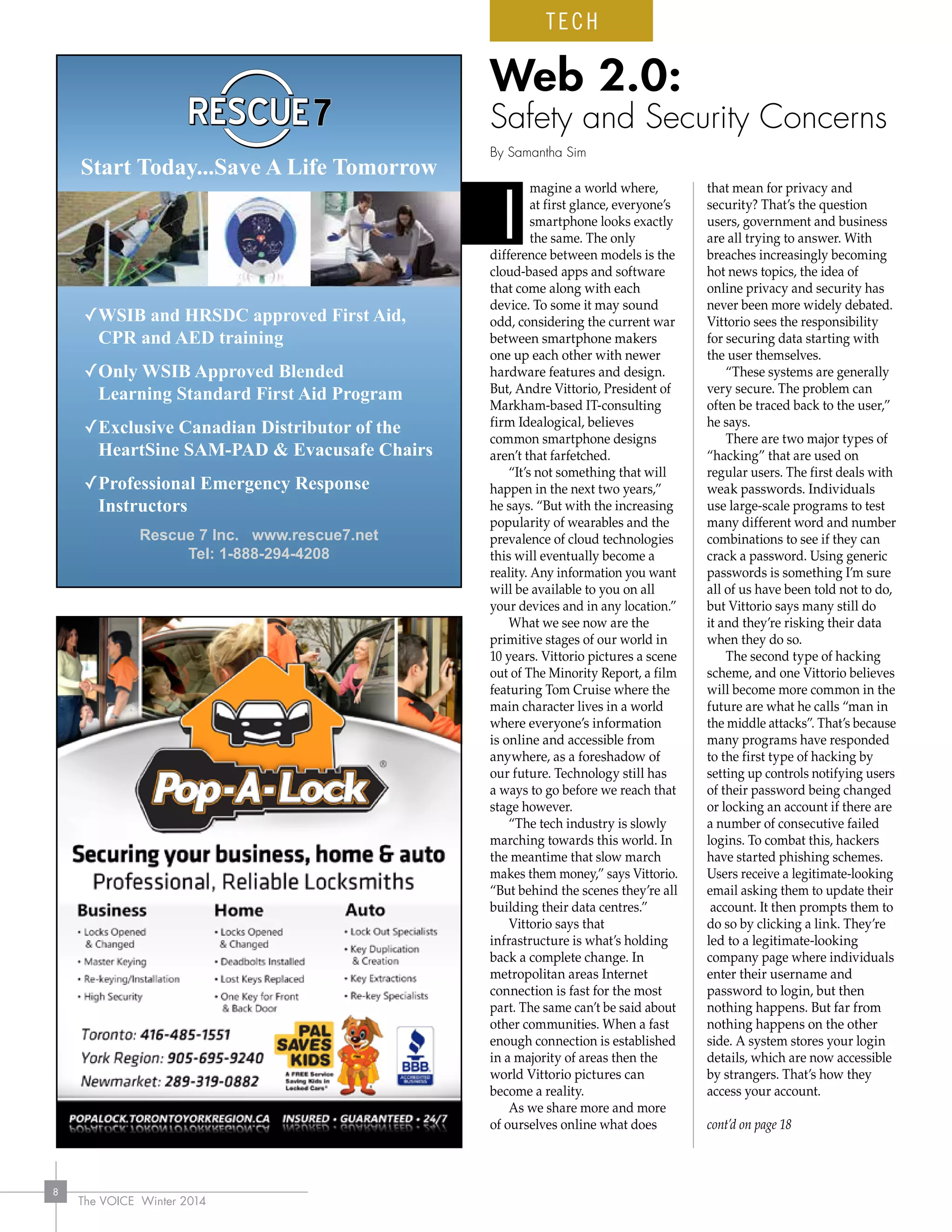 The VOICE Winter 2014
8
magine a world where,
at first glance, everyone’s
smartphone looks exactly
the same. The only
difference between models is the
cloud-based apps and software
that come along with each
device. To some it may sound
odd, considering the current war
between smartphone makers
one up each other with newer
hardware features and design.
But, Andre Vittorio, President of
Markham-based IT-consulting
firm Idealogical, believes
common smartphone designs
aren’t that farfetched.
“It’s not something that will
happen in the next two years,”
he says. “But with the increasing
popularity of wearables and the
prevalence of cloud technologies
this will eventually become a
reality. Any information you want
will be available to you on all
your devices and in any location.”
What we see now are the
primitive stages of our world in
10 years. Vittorio pictures a scene
out of The Minority Report, a film
featuring Tom Cruise where the
main character lives in a world
where everyone’s information
is online and accessible from
anywhere, as a foreshadow of
our future. Technology still has
a ways to go before we reach that
stage however.
“The tech industry is slowly
marching towards this world. In
the meantime that slow march
makes them money,” says Vittorio.
“But behind the scenes they’re all
building their data centres.”
Vittorio says that
infrastructure is what’s holding
back a complete change. In
metropolitan areas Internet
connection is fast for the most
part. The same can’t be said about
other communities. When a fast
enough connection is established
in a majority of areas then the
world Vittorio pictures can
become a reality.
As we share more and more
of ourselves online what does
that mean for privacy and
security? That’s the question
users, government and business
are all trying to answer. With
breaches increasingly becoming
hot news topics, the idea of
online privacy and security has
never been more widely debated.
Vittorio sees the responsibility
for securing data starting with
the user themselves.
“These systems are generally
very secure. The problem can
often be traced back to the user,”
he says.
There are two major types of
“hacking” that are used on
regular users. The first deals with
weak passwords. Individuals
use large-scale programs to test
many different word and number
combinations to see if they can
crack a password. Using generic
passwords is something I’m sure
all of us have been told not to do,
but Vittorio says many still do
it and they’re risking their data
when they do so.
The second type of hacking
scheme, and one Vittorio believes
will become more common in the
future are what he calls “man in
the middle attacks”. That’s because
many programs have responded
to the first type of hacking by
setting up controls notifying users
of their password being changed
or locking an account if there are
a number of consecutive failed
logins. To combat this, hackers
have started phishing schemes.
Users receive a legitimate-looking
email asking them to update their
account. It then prompts them to
do so by clicking a link. They’re
led to a legitimate-looking
company page where individuals
enter their username and
password to login, but then
nothing happens. But far from
nothing happens on the other
side. A system stores your login
details, which are now accessible
by strangers. That’s how they
access your account.
cont’d on page 18
Web 2.0:
Safety and Security Concerns
By Samantha Sim
I
Start Today...Save A Life Tomorrow
✓WSIB and HRSDC approved First Aid,
CPR and AED training
✓Only WSIB Approved Blended
Learning Standard First Aid Program
✓Exclusive Canadian Distributor of the
HeartSine SAM-PAD  Evacusafe Chairs
✓Professional Emergency Response
Instructors
Rescue 7 Inc. www.rescue7.net
Tel: 1-888-294-4208
TECH
 