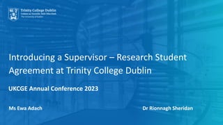 Introducing a Supervisor – Research Student
Agreement at Trinity College Dublin
Ms Ewa Adach Dr Rionnagh Sheridan
UKCGE Annual Conference 2023
 