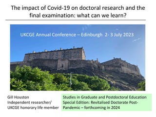 The impact of Covid-19 on doctoral research and the
final examination: what can we learn?
________________________________________________________________________
UKCGE Annual Conference 2023: Tuesday 04 July – 14.55
Studies in Graduate and Postdoctoral Education
Special Edition: Revitalised Doctorate Post-
Pandemic – forthcoming in 2024
Gill Houston
Independent researcher/
UKCGE honorary life member
UKCGE Annual Conference – Edinburgh 2- 3 July 2023
 