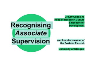 Dr Kay Guccione
Head of Research Culture
& Researcher
Development
and founder member of
the Postdoc Fanclub
University of Glasgow
Recognising
Associate
Supervision
 