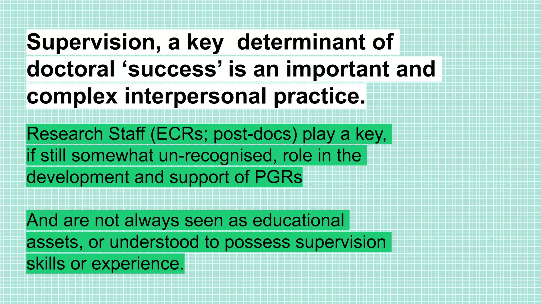 Supervision, a key determinant of
doctoral ‘success’ is an important and
complex interpersonal practice.
Research Staff (ECRs; post-docs) play a key,
if still somewhat un-recognised, role in the
development and support of PGRs
And are not always seen as educational
assets, or understood to possess supervision
skills or experience.
 
