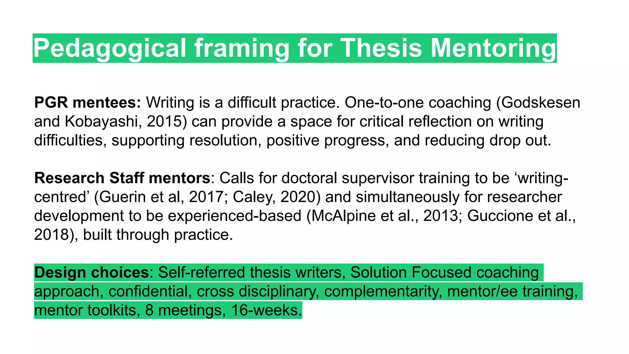 Pedagogical framing for Thesis Mentoring
PGR mentees: Writing is a difficult practice. One-to-one coaching (Godskesen
and Kobayashi, 2015) can provide a space for critical reflection on writing
difficulties, supporting resolution, positive progress, and reducing drop out.
Research Staff mentors: Calls for doctoral supervisor training to be ‘writing-
centred’ (Guerin et al, 2017; Caley, 2020) and simultaneously for researcher
development to be experienced-based (McAlpine et al., 2013; Guccione et al.,
2018), built through practice.
Design choices: Self-referred thesis writers, Solution Focused coaching
approach, confidential, cross disciplinary, complementarity, mentor/ee training,
mentor toolkits, 8 meetings, 16-weeks.
 