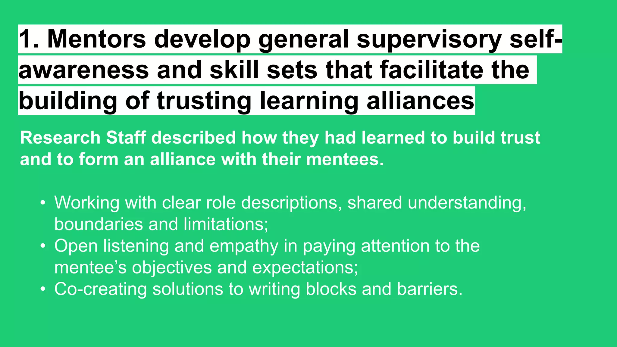 1. Mentors develop general supervisory self-
awareness and skill sets that facilitate the
building of trusting learning alliances
Research Staff described how they had learned to build trust
and to form an alliance with their mentees.
• Working with clear role descriptions, shared understanding,
boundaries and limitations;
• Open listening and empathy in paying attention to the
mentee’s objectives and expectations;
• Co-creating solutions to writing blocks and barriers.
 