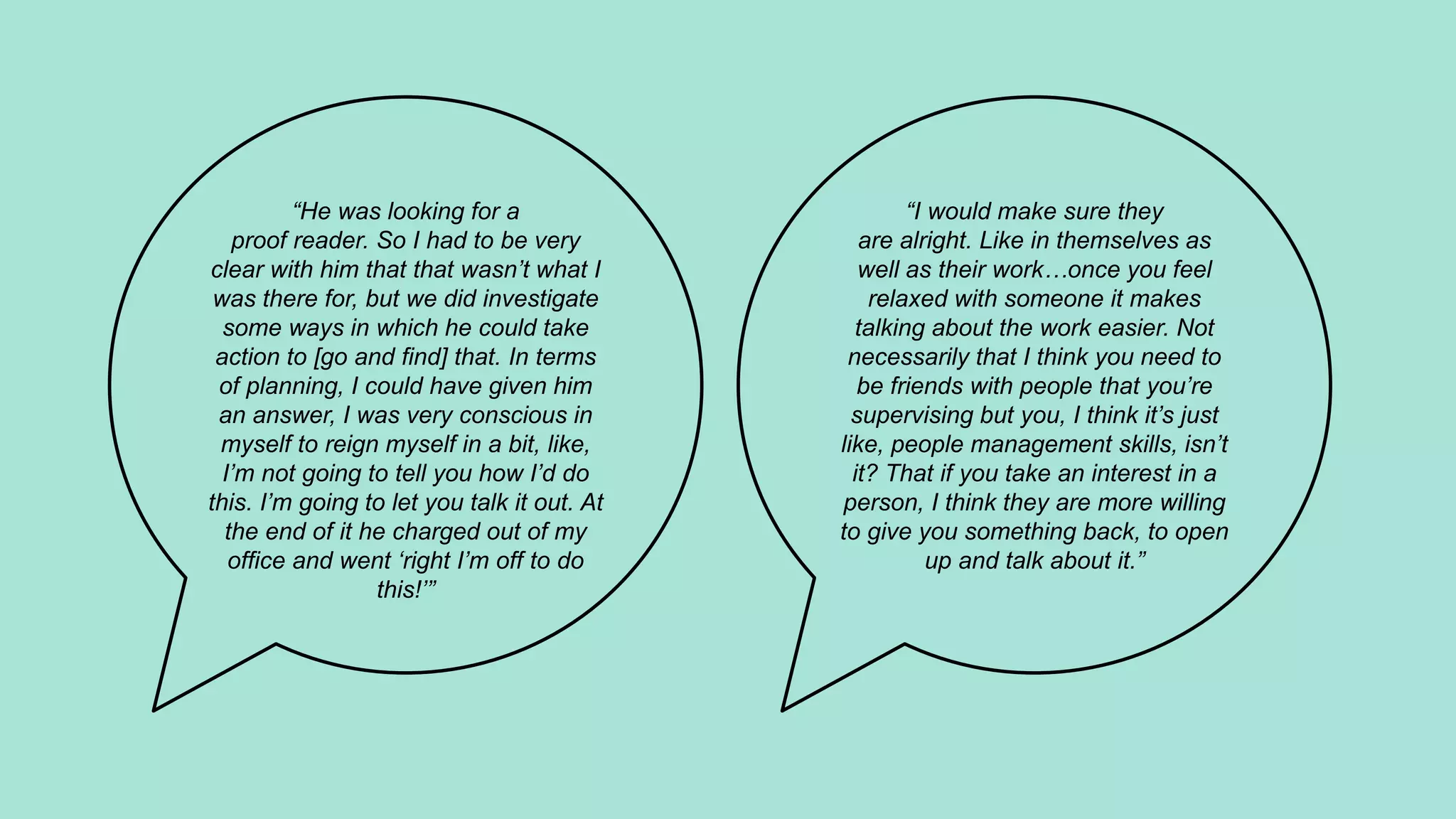 “I would make sure they
are alright. Like in themselves as
well as their work…once you feel
relaxed with someone it makes
talking about the work easier. Not
necessarily that I think you need to
be friends with people that you’re
supervising but you, I think it’s just
like, people management skills, isn’t
it? That if you take an interest in a
person, I think they are more willing
to give you something back, to open
up and talk about it.”
“He was looking for a
proof reader. So I had to be very
clear with him that that wasn’t what I
was there for, but we did investigate
some ways in which he could take
action to [go and find] that. In terms
of planning, I could have given him
an answer, I was very conscious in
myself to reign myself in a bit, like,
I’m not going to tell you how I’d do
this. I’m going to let you talk it out. At
the end of it he charged out of my
office and went ‘right I’m off to do
this!’”
 