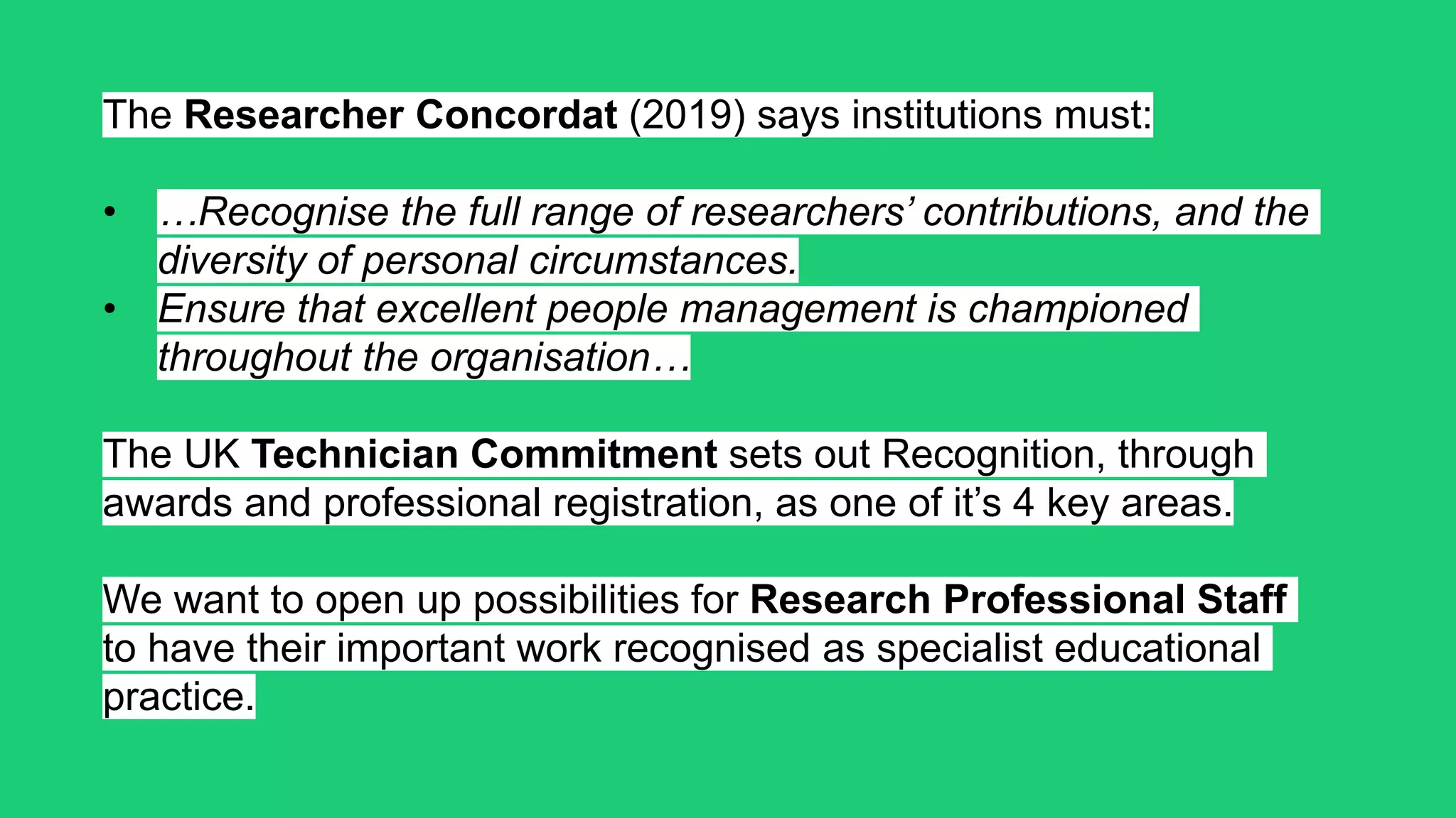 The Researcher Concordat (2019) says institutions must:
• …Recognise the full range of researchers’ contributions, and the
diversity of personal circumstances.
• Ensure that excellent people management is championed
throughout the organisation…
The UK Technician Commitment sets out Recognition, through
awards and professional registration, as one of it’s 4 key areas.
We want to open up possibilities for Research Professional Staff
to have their important work recognised as specialist educational
practice.
 