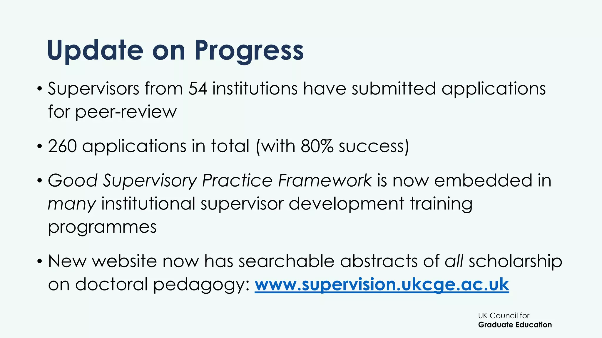 UK Council for
Graduate Education
Update on Progress
• Supervisors from 54 institutions have submitted applications
for peer-review
• 260 applications in total (with 80% success)
• Good Supervisory Practice Framework is now embedded in
many institutional supervisor development training
programmes
• New website now has searchable abstracts of all scholarship
on doctoral pedagogy: www.supervision.ukcge.ac.uk
 
