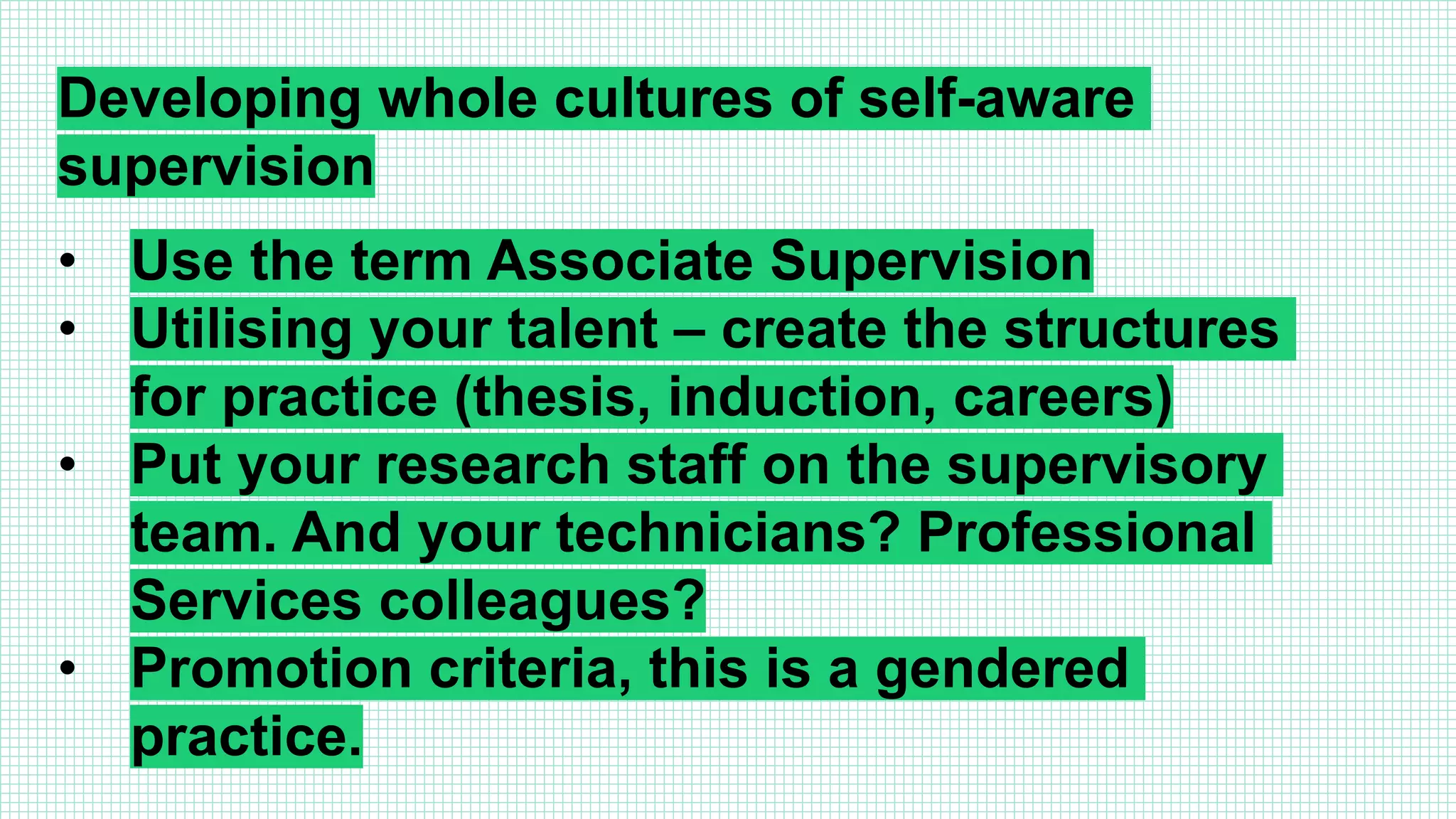 Developing whole cultures of self-aware
supervision
• Use the term Associate Supervision
• Utilising your talent – create the structures
for practice (thesis, induction, careers)
• Put your research staff on the supervisory
team. And your technicians? Professional
Services colleagues?
• Promotion criteria, this is a gendered
practice.
 