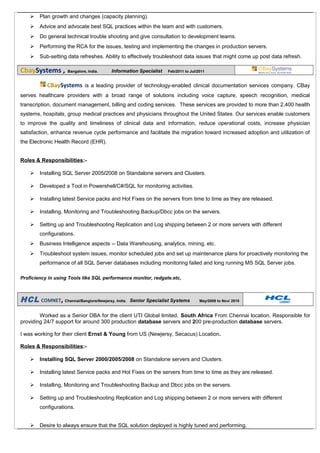  Plan growth and changes (capacity planning).
 Advice and advocate best SQL practices within the team and with customers.
 Do general technical trouble shooting and give consultation to development teams.
 Performing the RCA for the issues, testing and implementing the changes in production servers.
 Sub-setting data refreshes. Ability to effectively troubleshoot data issues that might come up post data refresh.
CbaySystems , Bangalore, India. Information Specialist Feb/2011 to Jul/2011
CBaySystems is a leading provider of technology-enabled clinical documentation services company. CBay
serves healthcare providers with a broad range of solutions including voice capture, speech recognition, medical
transcription, document management, billing and coding services. These services are provided to more than 2,400 health
systems, hospitals, group medical practices and physicians throughout the United States. Our services enable customers
to improve the quality and timeliness of clinical data and information, reduce operational costs, increase physician
satisfaction, enhance revenue cycle performance and facilitate the migration toward increased adoption and utilization of
the Electronic Health Record (EHR).
Roles & Responsibilities:-
 Installing SQL Server 2005/2008 on Standalone servers and Clusters.
 Developed a Tool in Powershell/C#/SQL for monitoring activities.
 Installing latest Service packs and Hot Fixes on the servers from time to time as they are released.
 Installing, Monitoring and Troubleshooting Backup/Dbcc jobs on the servers.
 Setting up and Troubleshooting Replication and Log shipping between 2 or more servers with different
configurations.
 Business Intelligence aspects -- Data Warehousing, analytics, mining, etc.
 Troubleshoot system issues, monitor scheduled jobs and set up maintenance plans for proactively monitoring the
performance of all SQL Server databases including monitoring failed and long running MS SQL Server jobs.
Proficiency in using Tools like SQL performance monitor, redgate.etc,
HCL COMNET, Chennai/Banglore/Newjersy, India. Senior Specialist Systems May/2009 to Nov/ 2010
Worked as a Senior DBA for the client UTI Global limited, South Africa From Chennai location. Responsible for
providing 24/7 support for around 300 production database servers and 200 pre-production database servers.
I was working for their client Ernst & Young from US (Newjersy, Secacus) Location.
Roles & Responsibilities:-
 Installing SQL Server 2000/2005/2008 on Standalone servers and Clusters.
 Installing latest Service packs and Hot Fixes on the servers from time to time as they are released.
 Installing, Monitoring and Troubleshooting Backup and Dbcc jobs on the servers.
 Setting up and Troubleshooting Replication and Log shipping between 2 or more servers with different
configurations.
 Desire to always ensure that the SQL solution deployed is highly tuned and performing.
 