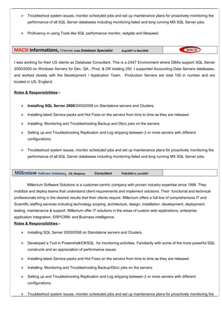  Troubleshoot system issues, monitor scheduled jobs and set up maintenance plans for proactively monitoring the
performance of all SQL Server databases including monitoring failed and long running MS SQL Server jobs.
 Proficiency in using Tools like SQL performance monitor, redgate and litespeed.
MACSI Informations, Chennai, India Database Specialist Aug/2007 to Mar/2009
I was working for their US clients as Database Consultant. This is a 24X7 Environment where DBAs support SQL Server
2000/2005 on Windows Servers for Dev, QA , Prod, & DR totaling 250. I supported Accounting Data Servers databases,
and worked closely with the Development / Application Team. Production Servers are total 100 in number and are
located in US, England.
Roles & Responsibilities:-
 Installing SQL Server 2000/2005/2008 on Standalone servers and Clusters.
 Installing latest Service packs and Hot Fixes on the servers from time to time as they are released.
 Installing, Monitoring and Troubleshooting Backup and Dbcc jobs on the servers.
 Setting up and Troubleshooting Replication and Log shipping between 2 or more servers with different
configurations.
 Troubleshoot system issues, monitor scheduled jobs and set up maintenance plans for proactively monitoring the
performance of all SQL Server databases including monitoring failed and long running MS SQL Server jobs.
Millenium Software Solutions, US, Newjersy Consultant Feb/2005 to Jun/2007
Millenium Software Solutions is a customer-centric company with proven industry expertise since 1998. They
mobilize and deploy teams that understand client requirements and implement solutions. Their functional and technical
professionals bring in the desired results that their clients require. Millenium offers a full line of comprehensive IT and
Scientific staffing services including technology scoping, architecture, design, installation, development, deployment,
testing, maintenance & support. Millenium offer IT solutions in the areas of custom web applications, enterprise
application Integration, ERP/CRM, and Business intelligence.
Roles & Responsibilities:-
 Installing SQL Server 2005/2008 on Standalone servers and Clusters.
 Developed a Tool in Powershell/C#/SQL for monitoring activities. Familiarity with some of the more powerful SQL
constructs and an appreciation of performance issues.
 Installing latest Service packs and Hot Fixes on the servers from time to time as they are released.
 Installing, Monitoring and Troubleshooting Backup/Dbcc jobs on the servers.
 Setting up and Troubleshooting Replication and Log shipping between 2 or more servers with different
configurations.
 Troubleshoot system issues, monitor scheduled jobs and set up maintenance plans for proactively monitoring the
 