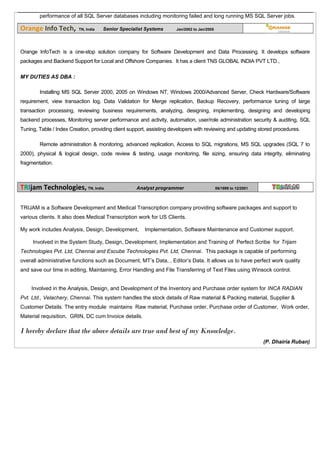 performance of all SQL Server databases including monitoring failed and long running MS SQL Server jobs.
Orange Info Tech, TN, India Senior Specialist Systems Jan/2002 to Jan/2005
Orange InfoTech is a one-stop solution company for Software Development and Data Processing. It develops software
packages and Backend Support for Local and Offshore Companies. It has a client TNS GLOBAL INDIA PVT LTD.,
MY DUTIES AS DBA :
Installing MS SQL Server 2000, 2005 on Windows NT, Windows 2000/Advanced Server, Check Hardware/Software
requirement, view transaction log, Data Validation for Merge replication, Backup Recovery, performance tuning of large
transaction processing, reviewing business requirements, analyzing, designing, implementing, designing and developing
backend processes, Monitoring server performance and activity, automation, user/role administration security & auditing, SQL
Tuning, Table / Index Creation, providing client support, assisting developers with reviewing and updating stored procedures.
Remote administration & monitoring, advanced replication, Access to SQL migrations, MS SQL upgrades (SQL 7 to
2000), physical & logical design, code review & testing, usage monitoring, file sizing, ensuring data integrity, eliminating
fragmentation.
TRIjam Technologies, TN, India Analyst programmer 06/1999 to 12/2001
TRIJAM is a Software Development and Medical Transcription company providing software packages and support to
various clients. It also does Medical Transcription work for US Clients.
My work includes Analysis, Design, Development, Implementation, Software Maintenance and Customer support.
Involved in the System Study, Design, Development, Implementation and Training of Perfect Scribe for Trijam
Technologies Pvt. Ltd, Chennai and Escube Technologies Pvt. Ltd, Chennai. This package is capable of performing
overall administrative functions such as Document, MT’s Data, , Editor’s Data. It allows us to have perfect work quality
and save our time in editing, Maintaining, Error Handling and File Transferring of Text Files using Winsock control.
Involved in the Analysis, Design, and Development of the Inventory and Purchase order system for INCA RADIAN
Pvt. Ltd., Velachery, Chennai. This system handles the stock details of Raw material & Packing material, Supplier &
Customer Details. The entry module maintains Raw material, Purchase order, Purchase order of Customer, Work order,
Material requisition, GRIN, DC cum Invoice details.
I hereby declare that the above details are true and best of my Knowledge.
(P. Dhairia Ruban)
 