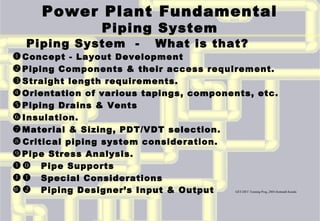 Power Plant Fundamental
Piping System
Piping System - What is that?
Concept - Layout Development
Piping Components & their access requirement.
Straight length requirements.
Orientation of various tapings, components, etc.
Piping Drains & Vents
Insulation.
Material & Sizing, PDT/VDT selection.
Critical piping system consideration.
Pipe Stress Analysis.
 Pipe Supports
 Special Considerations
 Piping Designer’s Input & Output GET-DET Training Prog.,2003-Somnath Kundu1
 