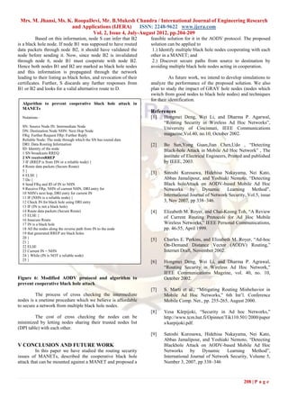 Mrs. M. Jhansi, Ms. K. RoopaDevi, Mr. B.Mukesh Chandra / International Journal of Engineering Research
                      and Applications (IJERA)      ISSN: 2248-9622 www.ijera.com
                              Vol. 2, Issue 4, July-August 2012, pp.204-209
          Based on this information, node S can infer that B2      feasible solution for it in the AODV protocol. The proposed
is a black hole node. If node B1 was supposed to have routed       solution can be applied to
data packets through node B2, it should have validated the          1.) Identify multiple black hole nodes cooperating with each
node before sending it. Now, since node B2 is invalidated          other in a MANET; and
through node 6, node B1 must cooperate with node B2.                2.) Discover secure paths from source to destination by
Hence both nodes B1 and B2 are marked as black hole nodes          avoiding multiple black hole nodes acting in cooperation.
and this information is propagated through the network
leading to their listing as black holes, and revocation of their             As future work, we intend to develop simulations to
certificates. Further, S discards any further responses from       analyze the performance of the proposed solution. We also
B1 or B2 and looks for a valid alternative route to D.             plan to study the impact of GRAY hole nodes (nodes which
                                                                   switch from good nodes to black hole nodes) and techniques
                                                                   for their identification.
  Algorithm to prevent cooperative black hole attack in
  MANETs
                                                                   References
  Notations :                                                      [1]   Hongmei Deng, Wei Li, and Dharma P. Agarwal,
                                                                         “Routing Security in Wireless Ad Hoc Networks”,
  SN: Source Node IN: Intermediate Node
                                                                         University of Cincinnati, IEEE Communications
  DN: Destination Node NHN: Next Hop Node
  FRq: Further Request FRp: Further Reply                                magazine,Vol.40, no.10, October 2002.
  Reliable Node: The node through which the SN has routed data
  DRI: Data Routing Information                                    [2]   Bo Sun,Yong Guan,Jian Chen,Udo , “Detecting
  ID: Identity of the node
                                                                         Black-hole Attack in Mobile Ad Hoc Network” , The
  1 SN broadcasts RREQ
  2 SN receivesRREP                                                      institute of Electrical Engineers, Printed and published
  3 IF (RREP is from DN or a reliable node) {                            by IEEE, 2003.
  4 Route data packets (Secure Route)
  5}
                                                                   [3]   Satoshi Kurosawa, Hidehisa Nakayama, Nei Kato,
  6 ELSE {
  7 Do {                                                                 Abbas Jamalipour, and Yoshiaki Nemoto, “Detecting
  8 Send FRq and ID of IN to NHN                                         Black holeAttack on AODV-based Mobile Ad Hoc
  9 Receive FRp, NHN of current NHN, DRI entry for                       Networks      by Dynamic        Learning Method”,
  10 NHN's next hop, DRI entry for current IN
                                                                         International Journal of Network Security, Vol.5, issue
  11 IF (NHN is a reliable node) {
  12 Check IN for black hole using DRI entry                             3, Nov 2007, pp 338–346.
  13 IF (IN is not a black hole)
  14 Route data packets (Secure Route)                             [4]   Elizabeth M. Royer, and Chai-Keong Toh, “A Review
  15 ELSE {
                                                                         of Current Routing Protocols for Ad Hoc Mobile
  16 Insecure Route
  17 IN is a black hole                                                  Wireless Networks,” IEEE Personal Communications,
  18 All the nodes along the reverse path from IN to the node            pp. 46-55, April 1999.
  19 that generated RREP are black holes
  20 }
                                                                   [5]   Charles E. Perkins, and Elizabeth M. Royer, “Ad-hoc
  21 }
  22 ELSE                                                                On-Demand Distance Vector (AODV) Routing,”
  23 Current IN = NHN                                                    Internet Draft, November 2002.
  24 } While (IN is NOT a reliable node)
  25 }
                                                                   [6]   Hongmei Deng, Wei Li, and Dharma P. Agrawal,
                                                                         “Routing Security in Wireless Ad Hoc Network,”
                                                                         IEEE Communications Magzine, vol. 40, no. 10,
Figure 6: Modified AODV protocol and algorithm to                        October 2002.
prevent cooperative black hole attack
                                                                   [7]   S. Marti et al., “Mitigating Routing Misbehavior in
         The process of cross checking the intermediate                  Mobile Ad Hoc Networks,” 6th Int‟l. Conference
nodes is a onetime procedure which we believe is affordable              Mobile Comp. Net., pp. 255-265, August 2000.
to secure a network from multiple black hole nodes.
                                                                   [8]   Vesa Kärpijoki, “Security in Ad hoc Networks,”
         The cost of cross checking the nodes can be                     http://www.tcm.hut.fi/Opinnot/Tik110.501/2000/paper
minimized by letting nodes sharing their trusted nodes list              s/karpijoki.pdf.
(DPI table) with each other.
                                                                   [9]   Satoshi Kurosawa, Hidehisa Nakayama, Nei Kato,
                                                                         Abbas Jamalipour, and Yoshiaki Nemoto, “Detecting
V CONCLUSION AND FUTURE WORK                                             Blackhole Attack on AODV-based Mobile Ad Hoc
         In this paper we have studied the routing security              Networks      by Dynamic       Learning Method”,
issues of MANETs, described the cooperative black hole                   International Journal of Network Security, Volume 5,
attack that can be mounted against a MANET and proposed a                Number 3, 2007, pp 338–346



                                                                                                                   208 | P a g e
 