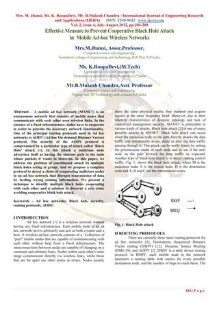 Mrs. M. Jhansi, Ms. K. RoopaDevi, Mr. B.Mukesh Chandra / International Journal of Engineering Research
                      and Applications (IJERA)      ISSN: 2248-9622 www.ijera.com
                              Vol. 2, Issue 4, July-August 2012, pp.204-209
                     Effective Measure to Prevent Cooperative Black Hole Attack
                                in Mobile Ad-hoc Wireless Networks
                                         Mrs.M.Jhansi, Assoc.Professor,
                                               Computer science and engineering,
                               Samskruti college of engineering and technology,R,R Dist.A.P,India

                                            Ms. K.RoopaDevi,(M.Tech)
                                              Computer science and engineering
                                        Tirumala engineering college,Bogaram,A.P,India

                                    Mr.B.Mukesh Chandra,Asst. Professor
                                              Computer science and engineering
                                       Vignan inst. Of Technology and science,A.P,India.



Abstract— A mobile ad hoc network (MANET) is an                    share the same physical media; they transmit and acquire
autonomous network that consists of mobile nodes that              signals at the same frequency band. However, due to their
communicate with each other over wireless links. In the            inherent characteristics of dynamic topology and lack of
absence of a fixed infrastructure, nodes have to cooperate         centralized management security, MANET is vulnerable to
in order to provide the necessary network functionality.           various kinds of attacks. Black hole attack [2] is one of many
One of the principal routing protocols used in Ad hoc              possible attacks in MANET. Black hole attack can occur
networks is AODV (Ad hoc On demand Distance Vector)                when the malicious node on the path directly attacks the data
protocol. The security of the AODV protocol is                     traffic and intentionally drops, delay or alter the data traffic
compromised by a particular type of attack called ‘Black           passing through it. This attack can be easily lessen by setting
Hole’ attack [1]. In this attack a malicious node                  the promiscuous mode of each node and to see if the next
advertises itself as having the shortest path to the node          node on the path forward the data traffic as expected.
whose packets it wants to intercept. In this paper, we             Another type of black hole attack is to attack routing control
address the problem of coordinated attack by multiple              traffic. Fig. 1: shows the black hole attack, where M is the
black holes acting in group. And we propose a complete             malicious node, S is the source node, D is the destination
protocol to detect a chain of cooperating malicious nodes          node and A, B and C are the intermediate nodes.
in an ad hoc network that disrupts transmission of data
by feeding wrong routing information. We present a
technique to identify multiple black holes cooperating
with each other and a solution to discover a safe route
avoiding cooperative black hole attack.

Keywords - Ad hoc networks, Black hole, security,
routing protocols, AODV.


I INTRODUCTION
         Ad hoc network [1] is a wireless network without
having any fixed infrastructure. Each mobile node in an ad         Fig. 1: Black Hole attack
hoc network moves arbitrarily and acts as both a router and a
host. A wireless ad-hoc network consists of a Collection of        II ROUTING PROTOCOLS
"peer" mobile nodes that are capable of communicating with                  There are currently three main routing protocols for
each other without help from a fixed infrastructure. The           ad hoc networks [1], Destination- Sequenced Distance
interconnections between nodes are capable of changing on a        Vector routing (DSDV) [12], Dynamic Source Routing
continual and arbitrary basis. Nodes within each other's radio     (DSR) [9], and AODV [2]. DSDV is a table driven routing
range communicate directly via wireless links, while those         protocol. In DSDV, each mobile node in the network
that are far apart use other nodes as relays. Nodes usually        maintains a routing table with entries for every possible
                                                                   destination node, and the number of hops to reach them. The




                                                                                                                    204 | P a g e
 