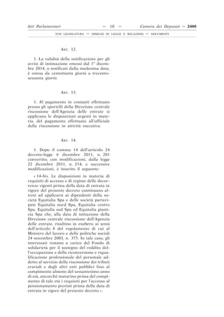 ART. 12.
1. La validità della notificazione per gli
avvisi di intimazione emessi dal 1o
dicem-
bre 2014, o notificati dalla medesima data,
è estesa da centottanta giorni a trecento-
sessanta giorni.
ART. 13.
1. Al pagamento in contanti effettuato
presso gli sportelli della Direzione centrale
riscossione dell’Agenzia delle entrate si
applicano le disposizioni urgenti in mate-
ria, del pagamento effettuato all’ufficiale
della riscossione in attività esecutiva.
ART. 14.
1. Dopo il comma 14 dell’articolo 24
decreto-legge 6 dicembre 2011, n. 201
convertito, con modificazioni, dalla legge
22 dicembre 2011, n. 214, e successive
modificazioni, è inserito il seguente:
« 14-bis. Le disposizioni in materia di
requisiti di accesso e di regime delle decor-
renze vigenti prima della data di entrata in
vigore del presente decreto continuano al-
tresì ad applicarsi ai dipendenti della so-
cietà Equitalia Spa e delle società parteci-
pate Equitalia nord Spa, Equitalia centro
Spa, Equitalia sud Spa ed Equitalia giusti-
zia Spa che, alla data di istituzione della
Direzione centrale riscossione dell’Agenzia
delle entrate, risultino in esubero ai sensi
dell’articolo 8 del regolamento di cui al
Ministro del lavoro e delle politiche sociali
24 novembre 2003, n. 375. In tale caso, gli
interessati restano a carico del Fondo di
solidarietà per il sostegno del reddito del-
l’occupazione e della riconversione e riqua-
lificazione professionale del personale ad-
detto al servizio della riscossione dei tributi
erariali e degli altri enti pubblici fino al
compimento almeno del sessantesimo anno
di età, ancorché maturino prima del compi-
mento di tale età i requisiti per l’accesso al
pensionamento previsti prima della data di
entrata in vigore del presente decreto ».
Atti Parlamentari — 10 — Camera dei Deputati — 2480
XVII LEGISLATURA — DISEGNI DI LEGGE E RELAZIONI — DOCUMENTI
 