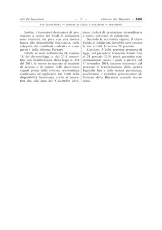 Inoltre, i lavoratori destinatari di pre-
stazioni a carico dei fondi di solidarietà
sono rientrati, sia pure con una riserva
legata alla disponibilità finanziaria, nella
categoria dei cosiddetti « salvati » o « eso-
nerati » della riforma Fornero.
Infatti, ai sensi dell’articolo 24, comma
14, del decreto-legge, n. del 2011 conver-
tito, con modificazioni, dalla legge n. 214
del 2011, le norme in materia di requisiti
di accesso e di regime delle decorrenze
vigenti prima della riforma pensionistica
continuano ad applicarsi, nei limiti della
disponibilità finanziaria, anche ai lavora-
tori che, alla data del 4 dicembre 2011,
siano titolari di prestazione straordinaria
a carico dei fondi di solidarietà.
Secondo la normativa vigente, il citato
Fondo di solidarietà dovrebbe aver cessato
la sua attività lo scorso 29 gennaio.
L’articolo 5 della presente proposta di
legge, nel prevedere l’esistente Fondo fino
al 28 gennaio 2019, potrà garantire eco-
nomicamente coloro i quali, a partire dal
1o
settembre 2014, saranno interessati dal
processo di trasformazione della società
Equitalia Spa e delle società partecipate,
accelerando il ricambio generazionale al-
l’interno della Direzione centrale riscos-
sione.
Atti Parlamentari — 3 — Camera dei Deputati — 2480
XVII LEGISLATURA — DISEGNI DI LEGGE E RELAZIONI — DOCUMENTI
 