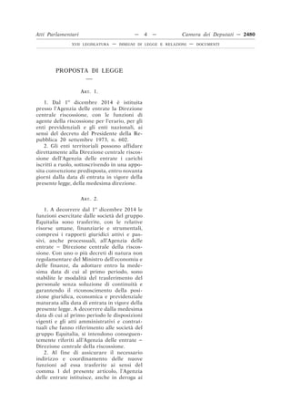 PROPOSTA DI LEGGE
__
ART. 1.
1. Dal 1o
dicembre 2014 è istituita
presso l’Agenzia delle entrate la Direzione
centrale riscossione, con le funzioni di
agente della riscossione per l’erario, per gli
enti previdenziali e gli enti nazionali, ai
sensi del decreto del Presidente della Re-
pubblica 20 settembre 1973, n. 602.
2. Gli enti territoriali possono affidare
direttamente alla Direzione centrale riscos-
sione dell’Agenzia delle entrate i carichi
iscritti a ruolo, sottoscrivendo in una appo-
sita convenzione predisposta, entro novanta
giorni dalla data di entrata in vigore della
presente legge, della medesima direzione.
ART. 2.
1. A decorrere dal 1o
dicembre 2014 le
funzioni esercitate dalle società del gruppo
Equitalia sono trasferite, con le relative
risorse umane, finanziarie e strumentali,
compresi i rapporti giuridici attivi e pas-
sivi, anche processuali, all’Agenzia delle
entrate – Direzione centrale della riscos-
sione. Con uno o più decreti di natura non
regolamentare del Ministro dell’economia e
delle finanze, da adottare entro la mede-
sima data di cui al primo periodo, sono
stabilite le modalità del trasferimento del
personale senza soluzione di continuità e
garantendo il riconoscimento della posi-
zione giuridica, economica e previdenziale
maturata alla data di entrata in vigore della
presente legge. A decorrere dalla medesima
data di cui al primo periodo le disposizioni
vigenti e gli atti amministrativi e contrat-
tuali che fanno riferimento alle società del
gruppo Equitalia, si intendono conseguen-
temente riferiti all’Agenzia delle entrate –
Direzione centrale della riscossione.
2. Al fine di assicurare il necessario
indirizzo e coordinamento delle nuove
funzioni ad essa trasferite ai sensi del
comma 1 del presente articolo, l’Agenzia
delle entrate istituisce, anche in deroga ai
Atti Parlamentari — 4 — Camera dei Deputati — 2480
XVII LEGISLATURA — DISEGNI DI LEGGE E RELAZIONI — DOCUMENTI
 
