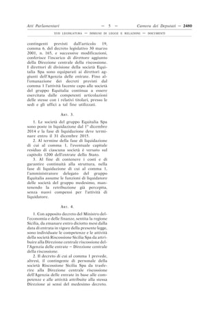 contingenti previsti dall’articolo 19,
comma 6, del decreto legislativo 30 marzo
2001, n. 165, e successive modificazioni,
conferisce l’incarico di direttore aggiunto
della Direzione centrale della riscossione.
I direttori di divisione della società Equi-
talia Spa sono equiparati ai direttori ag-
giunti dell’Agenzia delle entrate. Fino al-
l’emanazione dei decreti previsti dal
comma 1 l’attività facente capo alle società
del gruppo Equitalia continua a essere
esercitata dalle competenti articolazioni
delle stesse con i relativi titolari, presso le
sedi e gli uffici a tal fine utilizzati.
ART. 3.
1. Le società del gruppo Equitalia Spa
sono poste in liquidazione dal 1o
dicembre
2014 e la fase di liquidazione deve termi-
nare entro il 31 dicembre 2015.
2. Al termine della fase di liquidazione
di cui al comma 1, l’eventuale capitale
residuo di ciascuna società è versato sul
capitolo 1200 dell’entrate dello Stato.
3. Al fine di contenere i costi e di
garantire continuità alla struttura, nella
fase di liquidazione di cui al comma 1,
l’amministratore delegato del gruppo
Equitalia assume le funzioni di liquidatore
delle società del gruppo medesimo, man-
tenendo la retribuzione già percepita,
senza nuovi compensi per l’attività di
liquidatore.
ART. 4.
1. Con apposito decreto del Ministro del-
l’economia e delle finanze, sentita la regione
Sicilia, da emanare entro diciotto mesi dalla
data di entrata in vigore della presente legge,
sono individuate le competenze e le attività
della società Riscossione Sicilia Spa da attri-
buire alla Direzione centrale riscossione del-
l’Agenzia delle entrate – Direzione centrale
della riscossione.
2. Il decreto di cui al comma 1 prevede,
altresì, il contingente di personale della
società Riscossione Sicilia Spa da trasfe-
rire alla Direzione centrale riscossione
dell’Agenzia delle entrate in base alle com-
petenze e alle attività attribuite alla stessa
Direzione ai sensi del medesimo decreto.
Atti Parlamentari — 5 — Camera dei Deputati — 2480
XVII LEGISLATURA — DISEGNI DI LEGGE E RELAZIONI — DOCUMENTI
 