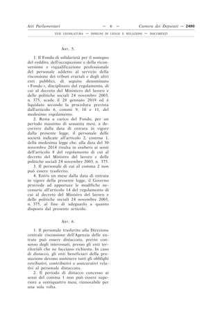 ART. 5.
1. Il Fondo di solidarietà per il sostegno
del reddito, dell’occupazione e della ricon-
versione e riqualificazione professionale
del personale addetto al servizio della
riscossione dei tributi erariali e degli altri
enti pubblici, di seguito denominato
« Fondo », disciplinato dal regolamento, di
cui al decreto del Ministero del lavoro e
delle politiche sociali 24 novembre 2003,
n. 375, scade il 28 gennaio 2019 ed è
liquidato secondo la procedura prevista
dall’articolo 6, commi 9, 10 e 11, del
medesimo regolamento.
2. Resta a carico del Fondo, per un
periodo massimo di sessanta mesi, a de-
correre dalla data di entrata in vigore
dalla presente legge, il personale delle
società indicate all’articolo 2, comma 1,
della medesima legge che, alla data del 30
novembre 2014 risulta in esubero ai sensi
dell’articolo 8 del regolamento di cui al
decreto del Ministro del lavoro e delle
politiche sociali 24 novembre 2003, n. 375.
3. Il personale di cui al comma 2 non
può essere trasferito.
4. Entro un mese dalla data di entrata
in vigore della presente legge, il Governo
provvede ad apportare le modifiche ne-
cessarie all’articolo 14 del regolamento di
cui al decreto del Ministro del lavoro e
delle politiche sociali 24 novembre 2003,
n. 375, al fine di adeguarlo a quanto
disposto dal presente articolo.
ART. 6.
1. Il personale trasferito alla Direzione
centrale riscossione dell’Agenzia delle en-
trate può essere distaccato, previo con-
senso degli interessati, presso gli enti ter-
ritoriali che ne facciano richiesta. In caso
di distacco, gli enti beneficiari della pre-
stazione devono sostenere tutti gli obblighi
retributivi, contributivi e assicurativi rela-
tivi al personale distaccato.
2. Il periodo di distacco concesso ai
sensi del comma 1 non può essere supe-
riore a ventiquattro mesi, rinnovabile per
una sola volta.
Atti Parlamentari — 6 — Camera dei Deputati — 2480
XVII LEGISLATURA — DISEGNI DI LEGGE E RELAZIONI — DOCUMENTI
 