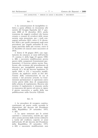 ART. 7.
1. Le comunicazioni di inesigibilità re-
lative a quote affidate in riscossione alle
società del Gruppo Equitalia dal 1o
gen-
naio 2000 al 31 dicembre 2013, anche
trasmesse da soggetti creditori che hanno
cessato o cessano di avvalersi delle stesse
società, sono presentate, per i ruoli con-
segnati nell’anno 2013, entro il 31 dicem-
bre 2016 e per quelli consegnati negli anni
precedenti, per singole annualità di con-
segna partendo dalla più recente, entro il
31 dicembre di ciascun anno successivo al
2016.
2. Entro il 30 giugno 2015, con rego-
lamento da emanare ai sensi dell’articolo
17, comma 2, della legge 23 agosto 1988,
n. 400, e successive modificazioni, previo
parere delle competenti Commissioni par-
lamentari, il Governo adotta norme fina-
lizzate alla revisione del procedimento di
discarico per inesigibilità previsto dagli
articoli 19 e 20 del decreto legislativo 13
aprile 1999, n. 112, e successive modifi-
cazioni, da applicare anche ai fini del-
l’esame delle comunicazioni di cui al
comma 1 del presente articolo. Le Com-
missioni parlamentari si esprimono entro
trenta giorni dalla data di assegnazione
dello schema di regolamento. Decorso tale
termine il regolamento è emanato anche
in mancanza del parere ed entra in vigore
il giorno successivo a quello della sua
pubblicazione nella Gazzetta Ufficiale.
ART. 8.
1. Le procedure di recupero coattivo.
continuano ad essere svolte secondo le
disposizioni del decreto del Presidente
della Repubblica 29 settembre 1973,
n. 602.
2. Le spese sostenute per le azioni
cautelari e conservative, nonché per ogni
altra azione prevista dalle norme ordinarie
a tutela del creditore, esperite ai sensi
dell’articolo 49 del decreto del Presidente
della Repubblica 29 settembre 1973,
n. 602, e successive modificazioni, non
Atti Parlamentari — 7 — Camera dei Deputati — 2480
XVII LEGISLATURA — DISEGNI DI LEGGE E RELAZIONI — DOCUMENTI
 