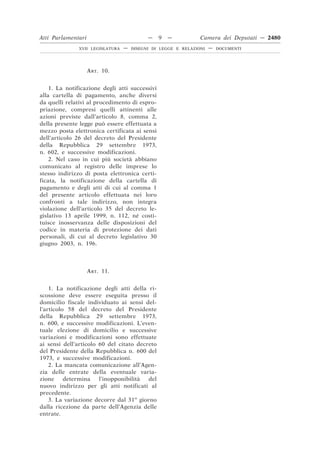 ART. 10.
1. La notificazione degli atti successivi
alla cartella di pagamento, anche diversi
da quelli relativi al procedimento di espro-
priazione, compresi quelli attinenti alle
azioni previste dall’articolo 8, comma 2,
della presente legge può essere effettuata a
mezzo posta elettronica certificata ai sensi
dell’articolo 26 del decreto del Presidente
della Repubblica 29 settembre 1973,
n. 602, e successive modificazioni.
2. Nel caso in cui più società abbiano
comunicato al registro delle imprese lo
stesso indirizzo di posta elettronica certi-
ficata, la notificazione della cartella di
pagamento e degli atti di cui al comma 1
del presente articolo effettuata nei loro
confronti a tale indirizzo, non integra
violazione dell’articolo 35 del decreto le-
gislativo 13 aprile 1999, n. 112, né costi-
tuisce inosservanza delle disposizioni del
codice in materia di protezione dei dati
personali, di cui al decreto legislativo 30
giugno 2003, n. 196.
ART. 11.
1. La notificazione degli atti della ri-
scossione deve essere eseguita presso il
domicilio fiscale individuato ai sensi del-
l’articolo 58 del decreto del Presidente
della Repubblica 29 settembre 1973,
n. 600, e successive modificazioni. L’even-
tuale elezione di domicilio e successive
variazioni e modificazioni sono effettuate
ai sensi dell’articolo 60 del citato decreto
del Presidente della Repubblica n. 600 del
1973, e successive modificazioni.
2. La mancata comunicazione all’Agen-
zia delle entrate della eventuale varia-
zione determina l’inopponibilità del
nuovo indirizzo per gli atti notificati al
precedente.
3. La variazione decorre dal 31o
giorno
dalla ricezione da parte dell’Agenzia delle
entrate.
Atti Parlamentari — 9 — Camera dei Deputati — 2480
XVII LEGISLATURA — DISEGNI DI LEGGE E RELAZIONI — DOCUMENTI
 