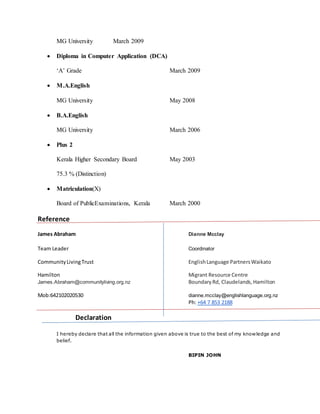 MG University March 2009
 Diploma in Computer Application (DCA)
‘A’ Grade March 2009
 M.A.English
MG University May 2008
 B.A.English
MG University March 2006
 Plus 2
Kerala Higher Secondary Board May 2003
75.3 % (Distinction)
 Matriculation(X)
Board of PublicExaminations, Kerala March 2000
Reference
James Abraham Dianne Mcclay
Team Leader Coordinator
CommunityLivingTrust EnglishLanguage PartnersWaikato
Hamilton Migrant Resource Centre
James.Abraham@communityliving.org.nz BoundaryRd, Claudelands,Hamilton
Mob:642102020530 dianne.mcclay@englishlanguage.org.nz
Ph: +64 7 853 2188
Declaration
I hereby declare that all the information given above is true to the best of my knowledge and
belief.
BIPIN JOHN
 