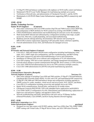 • F-5 Big-IP LTM load balancer configuration with emphasis on WAN traffic control and balance.
• Maintained LTM (F5 Local Traffic Manager) for load-balancing multiple server pools.
• Verification of firewall rules, and administration of Checkpoint Firewall-1, and the AOTS.
• Maintained a LAN/WAN Data Center Infrastructure supporting MPLS connectivity and
SNMP.
12/09 – 03/10
Quality Technology Services
Senior WAN Engineer (Contract) Suwannee, GA
• Data center connectivity with Cisco 6500 switches (Sup720) and 7600-S series routers (RSP720),
and configuration of BGP attributes for WAN connectivity (routing with EIGRP or OSPF).
• UNIX (SunOS/Solaris) administration and troubleshooting for end-users across the enterprise.
• Multi-homed BGP inbound and outbound policy configuration including route-maps, as-path
access-lists, filter-lists, as path prepending, and associated troubleshooting.
• Backbone network redesign planning, documentation, ISP selection and screening for
MPLS/VPLS solution replacement supporting VoIP and jumbo frames with burst capability.
• Firewall administration (Cisco ASA, and NetScreen) for managed services).
01/09 – 11/09
AT&T
IP Security and Network Engineer (Contract) Oakton, VA
• Cisco (6513, 7609) and Juniper (M320) router configuration including load-balancing, route-
maps, ACLs, OSPF single area configurations, call-flow troubleshooting, and BGP routing.
• Data center connectivity and end-to-end troubleshooting of server and workstations.
• Installation of VMware ESX server software and configuration of VLAN infrastructure.
• Cisco IOS scripting, VPN fast re-route operations, and change management documentation.
• Firewall ruleset changes to permit communication through ISP, direct connect, or VPN (AVPN).
• Cisco ASA 5500 firewall administration for site-to-site VPN customers (multiple contexts).
• Cisco CSS 11000 administration for [HTTP] web portal load-balancing operations.
02/08 – 11/08
ConsumerSource Interactive (Rentpath)
Network Engineer (Contract) Norcross, GA
• Data center redesign of including Cisco 6509 and 2960 switches, F5 Big-IP LTM load balancers,
Checkpoint R65 Firewalls (Nokia IPSO), VLANs with VTP, and load-balanced ISP connectivity.
• F5 Big-IP LTM 3400 and 1500 load balancer design and configuration including upgrades to
TMOS version 9.4, nodes, members, virtual servers and server pools, NAT, SNATs, and iRules.
• Cisco PIX 6.35 configuration including access-lists and multiple site-to-site VPNs.
• Repair WAN communications, firewall holes, and break-fix for trouble tickets.
• Checkpoint Connectra R62CM SSL VPN with embedded Native applications and RADIUS.
• Cisco 6506 CatOS L2 configuration (VLANs, Etherchannel) and troubleshooting; replacement of
Supervisor card and power supplies, and upgrade to Native IOS.
• Network troubleshooting and traffic optimization with tools such as TCPdump, Sniffers
(Ethereal/Wireshark), Cacti (SNMP), and Kiwi Syslog Daemon (firewall logging).
02/07 – 02/08
RedPrairie Corporation (now JDA)
Senior Infrastructure Engineer purchased
• Designed two new data centers with 99.999% uptime, dual Cisco 6509s (Sup 720), HSRP/VRRP,
OSPF routing with Virtual Links, F5 Big-IP Server Farms, and ASA 5500 series Firewalls.
 