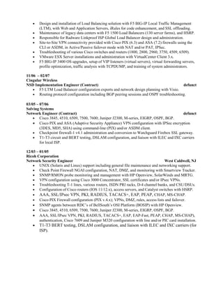 • Design and installation of Load Balancing solution with F5 BIG-IP Local Traffic Management
(LTM), with Web and Application Servers, iRules for code enhancement, and SSL offloading.
• Maintenance of legacy data centers with F5 1500 Load Balancers (130 server farms), and HSRP.
• Responsible for Radware Linkproof ISP Global Load Balancer design and administration.
• Site-to-Site VPN connectivity provided with Cisco PIX (6.3) and ASA (7.2) firewalls using the
CLI or ASDM, in Active/Passive failover mode with NAT and/or PAT, IPSec.
• Troubleshooting of various Cisco switches and routers (1800, 2800, 2960, 3750, 4509, 6509).
• VMware ESX Server installations and administration with VirtualCenter Client 3.x.
• F5 BIG-IP 3400 OS upgrades, setup of VIP listeners (virtual servers), virtual forwarding servers,
profile optimization, traffic analysis with TCPDUMP, and training of system administrators.
11/06 – 02/07
Cingular Wireless
NSD Implementation Engineer (Contract) defunct
• F5 LTM Load Balancer configuration exports and network design planning with Visio.
• Routing protocol configuration including BGP peering sessions and OSPF troubleshooting.
03/05 – 07/06
Solving Systems
Network Engineer (Contract) defunct
• Cisco 3845, 4510, 6509, 7500, 7600; Juniper J2300, M-series, EIGRP, OSPF, BGP.
• Cisco PIX and ASA (Adaptive Security Appliance) VPN configuration with IPSec encryption
(3DES, MD5, SHA) using command-line (PIX) and/or ASDM client.
• Checkpoint firewall-1 v4.1 administration and conversion to Watchguard Firebox SSL gateway.
• T1-T3 circuit and BERT testing, DSLAM configuration, and liaison with ILEC and IXC carriers
for local ISP.
12/03 – 01/05
Ricoh Corporation
Network Security Engineer West Caldwell, NJ
• UNIX (Solaris and Linux) support including general file maintenance and networking support.
• Check Point Firewall NGAI configuration, NAT, DMZ, and monitoring with Smartview Tracker.
• SNMP/RMON probe monitoring and management with HP Openview, SolarWinds and MRTG.
• VPN configuration using Cisco 3000 Concentrator, SSL certificates and/or IPsec VPNs.
• Troubleshooting T-1 lines, various routers, ISDN PRI racks, D-4 channel banks, and CSU/DSUs.
• Configuration of Cisco routers (IOS 11/12.x), access servers, and Catalyst switches with HSRP.
• AAA, SSL/IPsec VPN, PKI, RADIUS, TACACS+, EAP, PEAP, CHAP, MS-CHAP.
• Cisco PIX Firewall configuration (PIX v.4.x); VPNs, DMZ, rules, access lists and failover.
• SNMP agents between RDC’s of BellSouth’s OSI Platform (BOSIP) with HP Openview.
• Cisco 3845, 4510, 6509, 7500, 7600; Juniper J2300, M-series, EIGRP, OSPF, BGP.
• AAA, SSL/IPsec VPN, PKI, RADIUS, TACACS+, EAP, EAP-Fast, PEAP, CHAP, MS-CHAP),
authentication, Cisco 7609 and Juniper M320 configuration with line and/or PIC card installation.
• T1-T3 BERT testing, DSLAM configuration, and liaison with ILEC and IXC carriers (for
ISP).
 