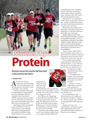A
ll across the country,
runners are donning bright
red Team Beef jerseys and
showing America how beef is a part
of a healthy, active lifestyle.
“We have a problem with people
not relating beef to being healthy,”
says Daren Williams, National
Cattlemen’s Beef Association
(NCBA) communications executive
director. “We knew we could make
great strides with athletes promoting
beef as part of a healthy diet.”
Team Beef members participate
in 5K and 10K races, half and
full marathons, and triathlons.
With races gaining popularity
for charities and athletes alike,
NCBA staff saw this as a perfect
opportunity to
spread the word
about how beef
could be a part
of a healthy diet and active lifestyle.
Williams says team members can do
any type of race they choose to help
raise awareness for beef.
For Williams, the beginnings
of Team Beef were partially linked
to his personal mission to get in
shape. Recalling how heavy he was
before he decided to get in shape,
Williams says, “I knew I needed to
do something. I needed to change
my life for my own health.”
Confronted with a public outlook
on beef as not being a healthy choice
for an athletic lifestyle, NCBA staff
decided having a team of athletes
to share beef’s story was the best
solution. Jaime Hanson, Comfrey,
Minn., focuses on the “ZIP” aspect
when promoting beef at races.
“You get zinc, iron and protein
(“ZIP”) all in one package,” Hanson
says. “Protein is important to keep
your body fueled and we think beef
is a great source for that.”
Hanson became involved with
Nebraska’s Team Beef runners after
applying for a Nebraska Cattlemen
internship three years ago.
Meghan Mueseler first heard
about Team Beef through a co-worker
at Cargill Meat Solutions. A former
National Junior Hereford Association
(NJHA) member, Mueseler says her
interest was immediately piqued.
She joined Team Beef USA and then
joined Kansas Team Beef after it
was established.
“What’s a better billboard for
the beef industry than a steak on a
grill on the back and front of jerseys
running the streets of some of the
largest cities in the U.S.?” she says.
Team members like Mueseler
answer questions about how beef
provides fuel for a runner. She says
her favorite way of answering is to
say that there are 26 lean cuts of
beef that are actually
considered leaner than a
chicken breast.
“An athlete needs
protein to fuel and refuel
and what better way than
with a lean cut of beef?”
she adds.
Hanson, a former
NJHA director, already
had a passion for
advocating for beef, and running
for Nebraska’s Team Beef helped
her tell that story.
“It was something I really
believed and now it’s a habit and
it’s a great stress reliever,” Hanson
says. “It’s for a good cause and beef
is something that’s really important
to me.”
Finding the team to be
something she could get on board
with, preparing for the Lincoln
National Guard half marathon was
Hanson’s next challenge.
Powered by
ProteinRunners across the country tell how beef
is their fuel for the finish.
by Bridget Beran
110 / December 2014 	 Hereford.org
 