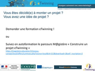 Vous êtes décidé(e) à monter un projet ?
Vous avez une idée de projet ?
16/05/2019
Demander une formation eTwinning !
ou
Suivez en autoformation le parcours M@gistère « Construire un
projet eTwinning »
https://magistere.education.fr/reseau-
canope/local/offers/summary.php?source=local&id=511&download=1&self_inscription=2
 
