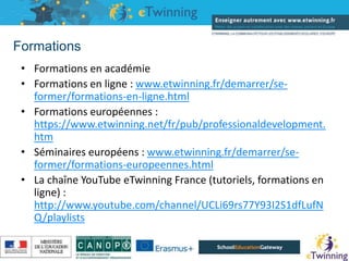 Formations
• Formations en académie
• Formations en ligne : www.etwinning.fr/demarrer/se-
former/formations-en-ligne.html
• Formations européennes :
https://www.etwinning.net/fr/pub/professionaldevelopment.
htm
• Séminaires européens : www.etwinning.fr/demarrer/se-
former/formations-europeennes.html
• La chaîne YouTube eTwinning France (tutoriels, formations en
ligne) :
http://www.youtube.com/channel/UCLi69rs77Y93I2S1dfLufN
Q/playlists
16/05/2019
 