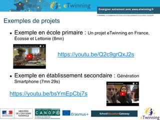 Exemples de projets
● Exemple en école primaire : Un projet eTwinning en France,
Écosse et Lettonie (8mn)
https://youtu.be/Q2c9grQxJ2s
● Exemple en établissement secondaire : Génération
Smartphone (7mn 29s)
https://youtu.be/bsYmEpCbj7s
16/05/2019
 
