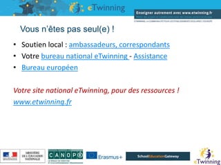 Vous n’êtes pas seul(e) !
• Soutien local : ambassadeurs, correspondants
• Votre bureau national eTwinning - Assistance
• Bureau européen
Votre site national eTwinning, pour des ressources !
www.etwinning.fr
16/05/2019
 