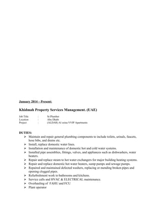 January 2014 – Present:
Khidmah Property Services Management. (UAE)
Job Title : Sr.Plumber
Location : Abu Dhabi
Project : (ALDAR) Al zeina VVIP Apartments
DUTIES:
 Maintain and repair general plumbing components to include toilets, urinals, faucets,
hose bibs, and drains etc.
 Install, replace domestic water lines.
 Installation and maintenance of domestic hot and cold water systems.
 Installed pipe assemblies, fittings, valves, and appliances such as dishwashers, water
heaters.
 Repair and replace steam to hot water exchangers for major building heating systems.
 Repair and replace domestic hot water heaters, sump pumps and sewage pumps.
 Repaired and maintained defected washers, replacing or mending broken pipes and
opening clogged pipes.
 Refurbishment work to bathrooms and kitchens.
 Service calls and HVAC & ELECTRICAL maintenance.
 Overhauling of FAHU and FCU
 Plant operator
 