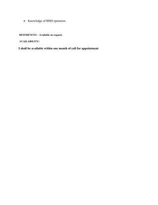  Knowledge of BMS operation.
REFERENCES – Available on request.
AVAILABILITY:
I shall be available within one month of call for appointment
 